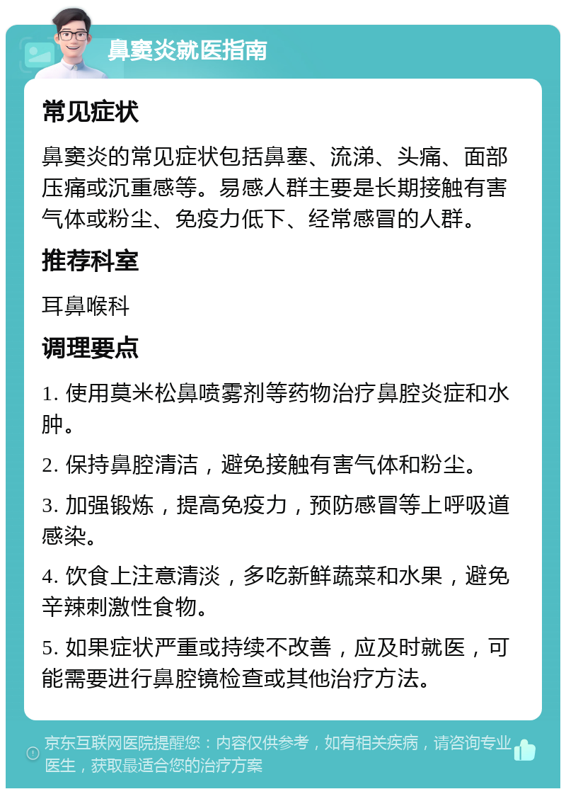 鼻窦炎就医指南 常见症状 鼻窦炎的常见症状包括鼻塞、流涕、头痛、面部压痛或沉重感等。易感人群主要是长期接触有害气体或粉尘、免疫力低下、经常感冒的人群。 推荐科室 耳鼻喉科 调理要点 1. 使用莫米松鼻喷雾剂等药物治疗鼻腔炎症和水肿。 2. 保持鼻腔清洁，避免接触有害气体和粉尘。 3. 加强锻炼，提高免疫力，预防感冒等上呼吸道感染。 4. 饮食上注意清淡，多吃新鲜蔬菜和水果，避免辛辣刺激性食物。 5. 如果症状严重或持续不改善，应及时就医，可能需要进行鼻腔镜检查或其他治疗方法。