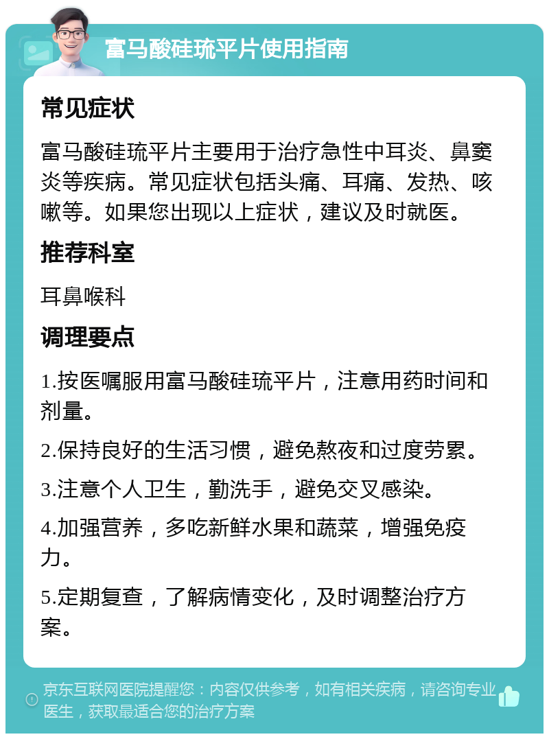 富马酸硅琉平片使用指南 常见症状 富马酸硅琉平片主要用于治疗急性中耳炎、鼻窦炎等疾病。常见症状包括头痛、耳痛、发热、咳嗽等。如果您出现以上症状，建议及时就医。 推荐科室 耳鼻喉科 调理要点 1.按医嘱服用富马酸硅琉平片，注意用药时间和剂量。 2.保持良好的生活习惯，避免熬夜和过度劳累。 3.注意个人卫生，勤洗手，避免交叉感染。 4.加强营养，多吃新鲜水果和蔬菜，增强免疫力。 5.定期复查，了解病情变化，及时调整治疗方案。