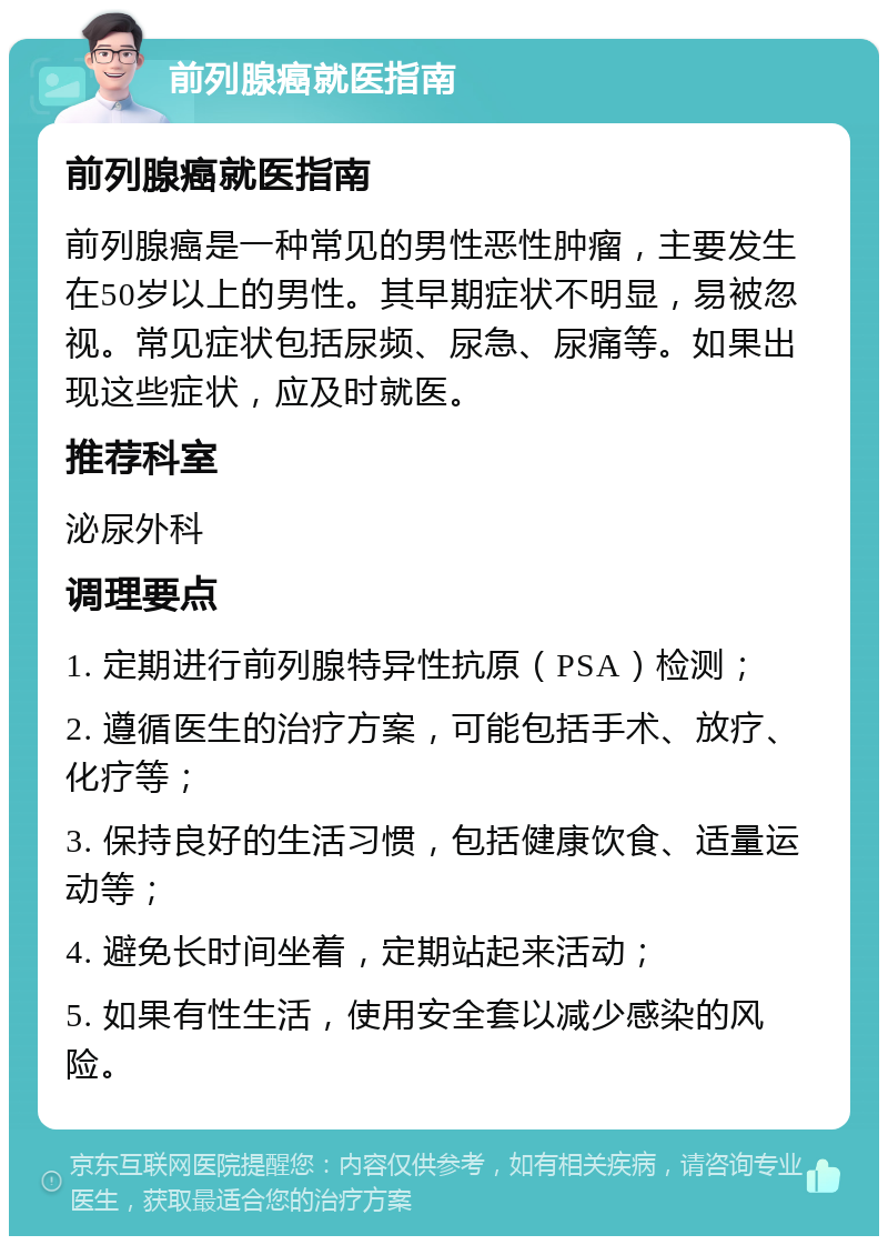 前列腺癌就医指南 前列腺癌就医指南 前列腺癌是一种常见的男性恶性肿瘤，主要发生在50岁以上的男性。其早期症状不明显，易被忽视。常见症状包括尿频、尿急、尿痛等。如果出现这些症状，应及时就医。 推荐科室 泌尿外科 调理要点 1. 定期进行前列腺特异性抗原（PSA）检测； 2. 遵循医生的治疗方案，可能包括手术、放疗、化疗等； 3. 保持良好的生活习惯，包括健康饮食、适量运动等； 4. 避免长时间坐着，定期站起来活动； 5. 如果有性生活，使用安全套以减少感染的风险。