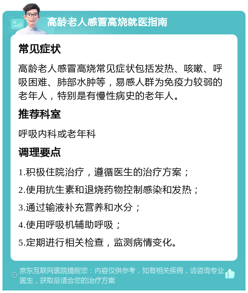 高龄老人感冒高烧就医指南 常见症状 高龄老人感冒高烧常见症状包括发热、咳嗽、呼吸困难、肺部水肿等，易感人群为免疫力较弱的老年人，特别是有慢性病史的老年人。 推荐科室 呼吸内科或老年科 调理要点 1.积极住院治疗，遵循医生的治疗方案； 2.使用抗生素和退烧药物控制感染和发热； 3.通过输液补充营养和水分； 4.使用呼吸机辅助呼吸； 5.定期进行相关检查，监测病情变化。