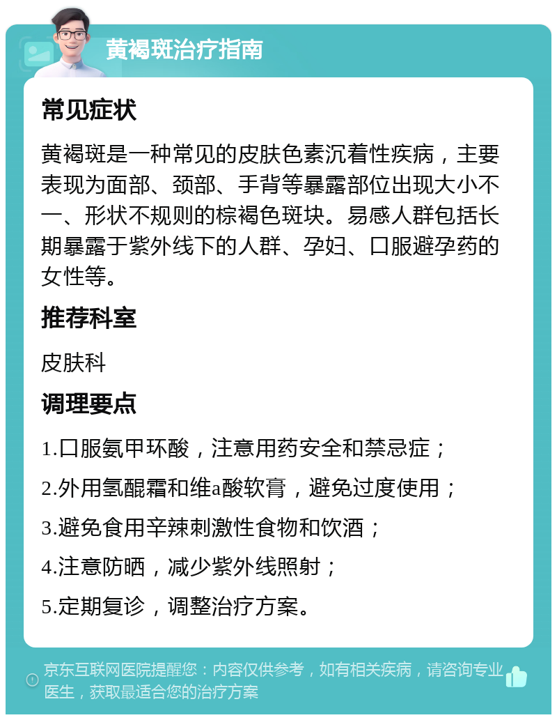 黄褐斑治疗指南 常见症状 黄褐斑是一种常见的皮肤色素沉着性疾病，主要表现为面部、颈部、手背等暴露部位出现大小不一、形状不规则的棕褐色斑块。易感人群包括长期暴露于紫外线下的人群、孕妇、口服避孕药的女性等。 推荐科室 皮肤科 调理要点 1.口服氨甲环酸，注意用药安全和禁忌症； 2.外用氢醌霜和维a酸软膏，避免过度使用； 3.避免食用辛辣刺激性食物和饮酒； 4.注意防晒，减少紫外线照射； 5.定期复诊，调整治疗方案。