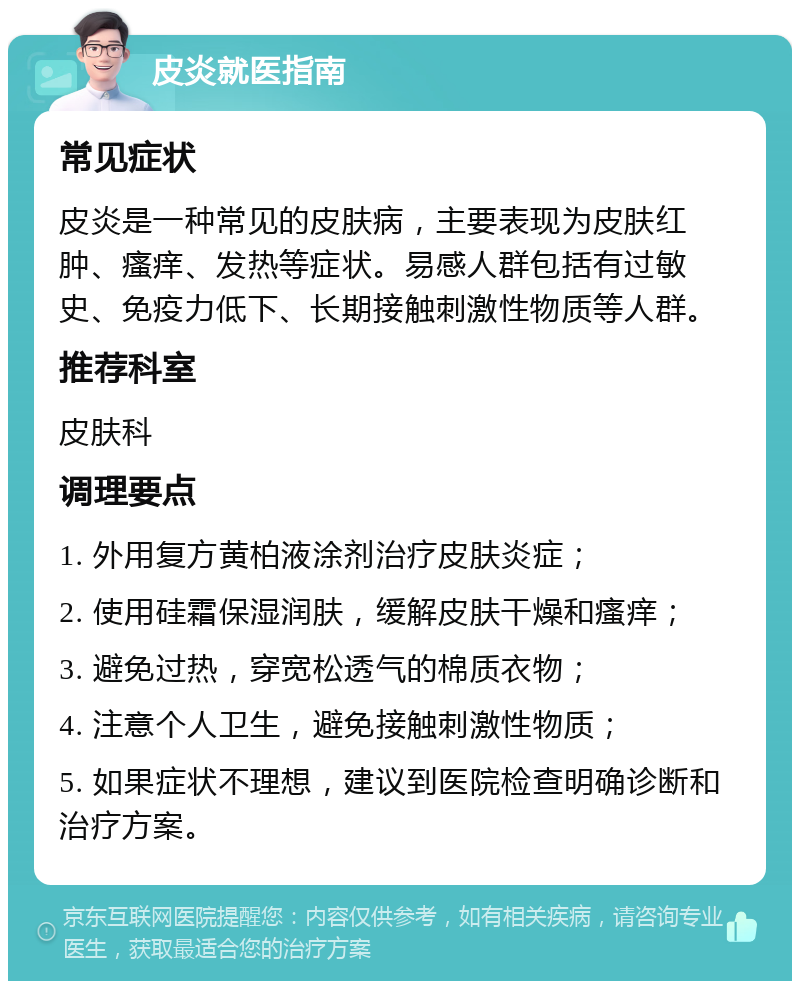 皮炎就医指南 常见症状 皮炎是一种常见的皮肤病，主要表现为皮肤红肿、瘙痒、发热等症状。易感人群包括有过敏史、免疫力低下、长期接触刺激性物质等人群。 推荐科室 皮肤科 调理要点 1. 外用复方黄柏液涂剂治疗皮肤炎症； 2. 使用硅霜保湿润肤，缓解皮肤干燥和瘙痒； 3. 避免过热，穿宽松透气的棉质衣物； 4. 注意个人卫生，避免接触刺激性物质； 5. 如果症状不理想，建议到医院检查明确诊断和治疗方案。