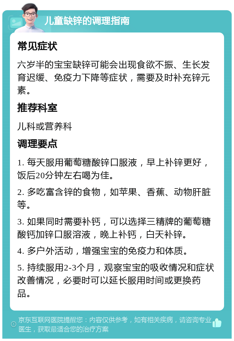 儿童缺锌的调理指南 常见症状 六岁半的宝宝缺锌可能会出现食欲不振、生长发育迟缓、免疫力下降等症状，需要及时补充锌元素。 推荐科室 儿科或营养科 调理要点 1. 每天服用葡萄糖酸锌口服液，早上补锌更好，饭后20分钟左右喝为佳。 2. 多吃富含锌的食物，如苹果、香蕉、动物肝脏等。 3. 如果同时需要补钙，可以选择三精牌的葡萄糖酸钙加锌口服溶液，晚上补钙，白天补锌。 4. 多户外活动，增强宝宝的免疫力和体质。 5. 持续服用2-3个月，观察宝宝的吸收情况和症状改善情况，必要时可以延长服用时间或更换药品。