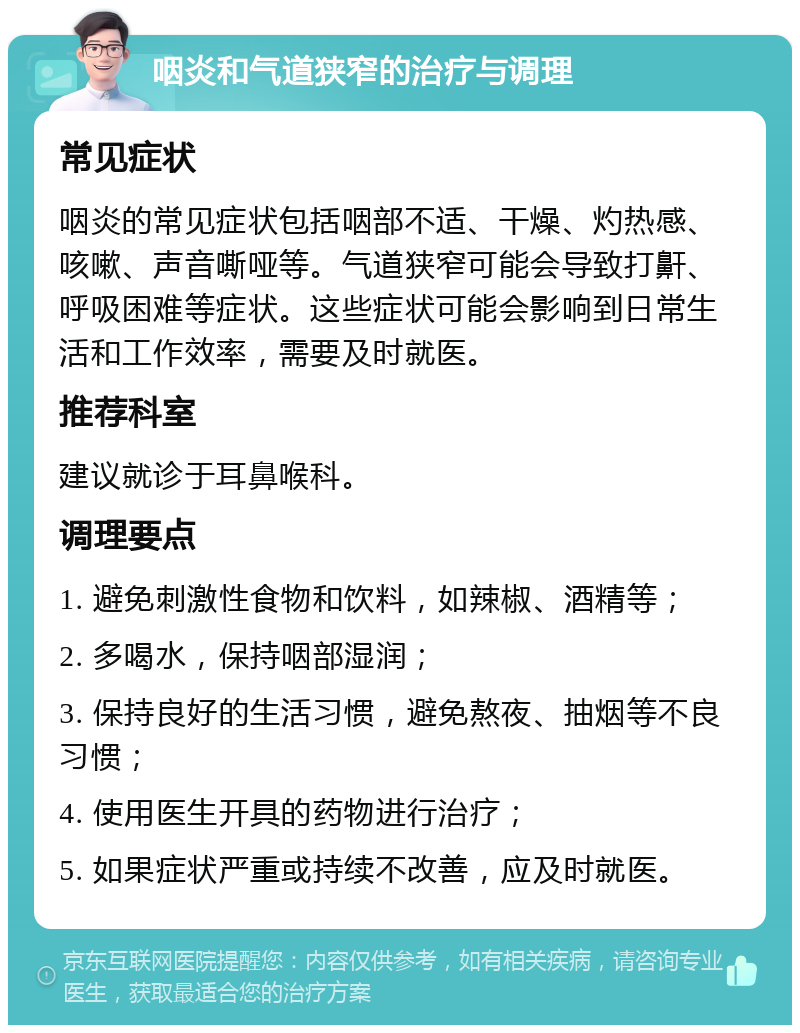 咽炎和气道狭窄的治疗与调理 常见症状 咽炎的常见症状包括咽部不适、干燥、灼热感、咳嗽、声音嘶哑等。气道狭窄可能会导致打鼾、呼吸困难等症状。这些症状可能会影响到日常生活和工作效率，需要及时就医。 推荐科室 建议就诊于耳鼻喉科。 调理要点 1. 避免刺激性食物和饮料，如辣椒、酒精等； 2. 多喝水，保持咽部湿润； 3. 保持良好的生活习惯，避免熬夜、抽烟等不良习惯； 4. 使用医生开具的药物进行治疗； 5. 如果症状严重或持续不改善，应及时就医。