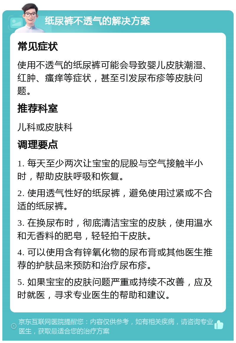 纸尿裤不透气的解决方案 常见症状 使用不透气的纸尿裤可能会导致婴儿皮肤潮湿、红肿、瘙痒等症状，甚至引发尿布疹等皮肤问题。 推荐科室 儿科或皮肤科 调理要点 1. 每天至少两次让宝宝的屁股与空气接触半小时，帮助皮肤呼吸和恢复。 2. 使用透气性好的纸尿裤，避免使用过紧或不合适的纸尿裤。 3. 在换尿布时，彻底清洁宝宝的皮肤，使用温水和无香料的肥皂，轻轻拍干皮肤。 4. 可以使用含有锌氧化物的尿布膏或其他医生推荐的护肤品来预防和治疗尿布疹。 5. 如果宝宝的皮肤问题严重或持续不改善，应及时就医，寻求专业医生的帮助和建议。