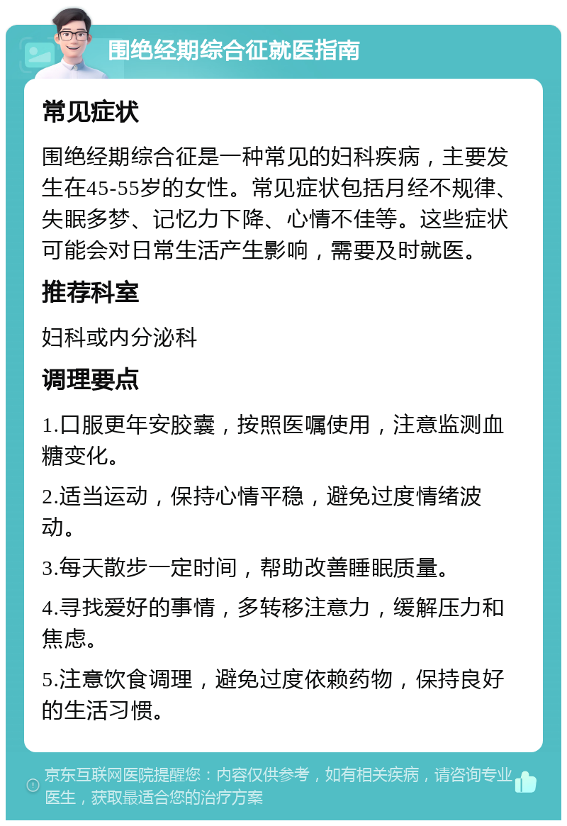 围绝经期综合征就医指南 常见症状 围绝经期综合征是一种常见的妇科疾病，主要发生在45-55岁的女性。常见症状包括月经不规律、失眠多梦、记忆力下降、心情不佳等。这些症状可能会对日常生活产生影响，需要及时就医。 推荐科室 妇科或内分泌科 调理要点 1.口服更年安胶囊，按照医嘱使用，注意监测血糖变化。 2.适当运动，保持心情平稳，避免过度情绪波动。 3.每天散步一定时间，帮助改善睡眠质量。 4.寻找爱好的事情，多转移注意力，缓解压力和焦虑。 5.注意饮食调理，避免过度依赖药物，保持良好的生活习惯。