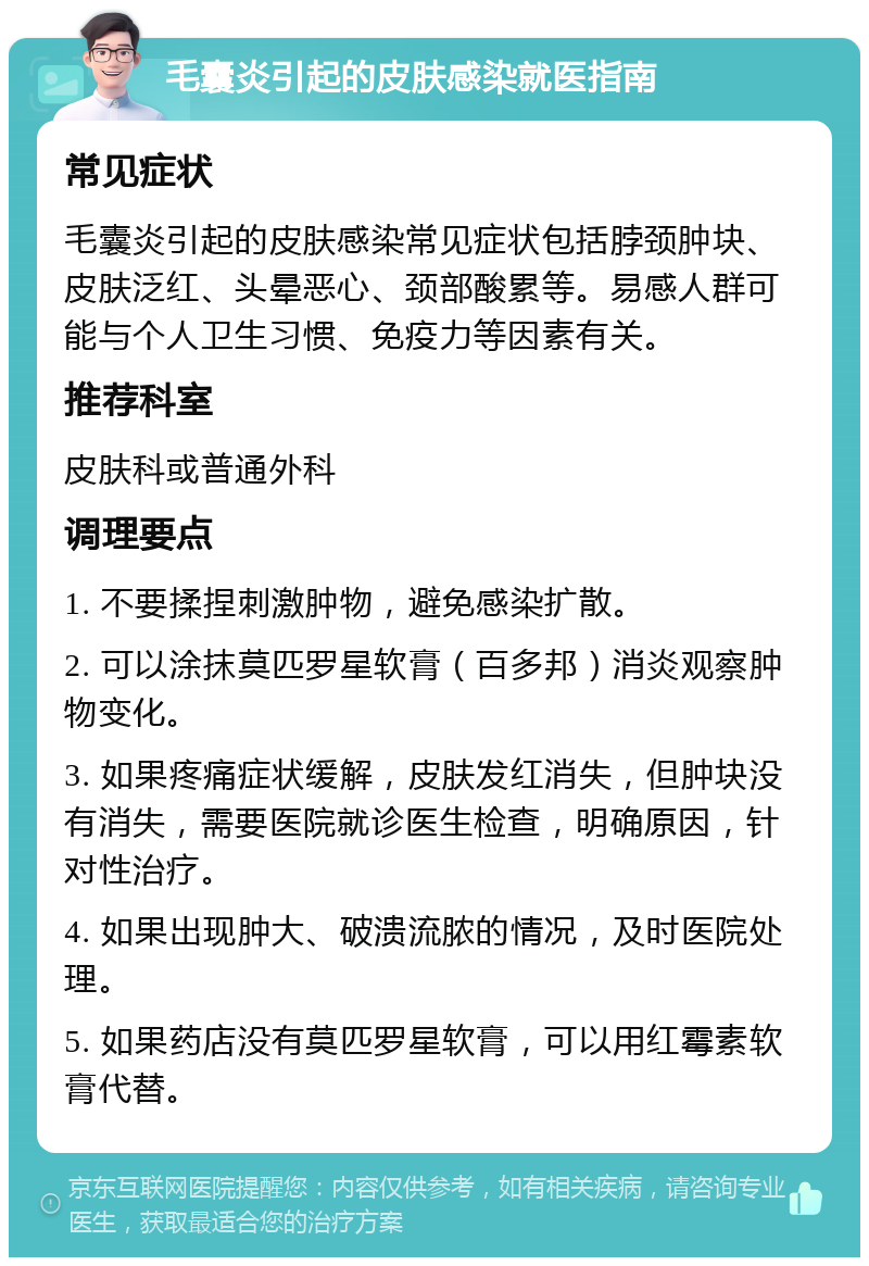 毛囊炎引起的皮肤感染就医指南 常见症状 毛囊炎引起的皮肤感染常见症状包括脖颈肿块、皮肤泛红、头晕恶心、颈部酸累等。易感人群可能与个人卫生习惯、免疫力等因素有关。 推荐科室 皮肤科或普通外科 调理要点 1. 不要揉捏刺激肿物，避免感染扩散。 2. 可以涂抹莫匹罗星软膏（百多邦）消炎观察肿物变化。 3. 如果疼痛症状缓解，皮肤发红消失，但肿块没有消失，需要医院就诊医生检查，明确原因，针对性治疗。 4. 如果出现肿大、破溃流脓的情况，及时医院处理。 5. 如果药店没有莫匹罗星软膏，可以用红霉素软膏代替。