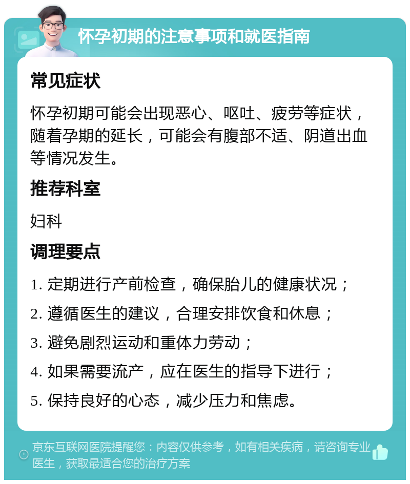 怀孕初期的注意事项和就医指南 常见症状 怀孕初期可能会出现恶心、呕吐、疲劳等症状，随着孕期的延长，可能会有腹部不适、阴道出血等情况发生。 推荐科室 妇科 调理要点 1. 定期进行产前检查，确保胎儿的健康状况； 2. 遵循医生的建议，合理安排饮食和休息； 3. 避免剧烈运动和重体力劳动； 4. 如果需要流产，应在医生的指导下进行； 5. 保持良好的心态，减少压力和焦虑。