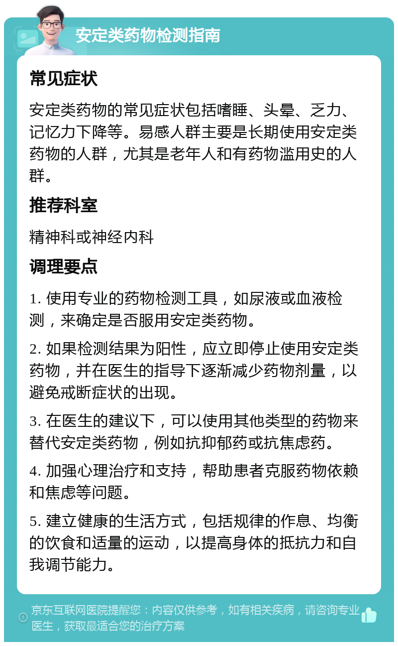 安定类药物检测指南 常见症状 安定类药物的常见症状包括嗜睡、头晕、乏力、记忆力下降等。易感人群主要是长期使用安定类药物的人群，尤其是老年人和有药物滥用史的人群。 推荐科室 精神科或神经内科 调理要点 1. 使用专业的药物检测工具，如尿液或血液检测，来确定是否服用安定类药物。 2. 如果检测结果为阳性，应立即停止使用安定类药物，并在医生的指导下逐渐减少药物剂量，以避免戒断症状的出现。 3. 在医生的建议下，可以使用其他类型的药物来替代安定类药物，例如抗抑郁药或抗焦虑药。 4. 加强心理治疗和支持，帮助患者克服药物依赖和焦虑等问题。 5. 建立健康的生活方式，包括规律的作息、均衡的饮食和适量的运动，以提高身体的抵抗力和自我调节能力。