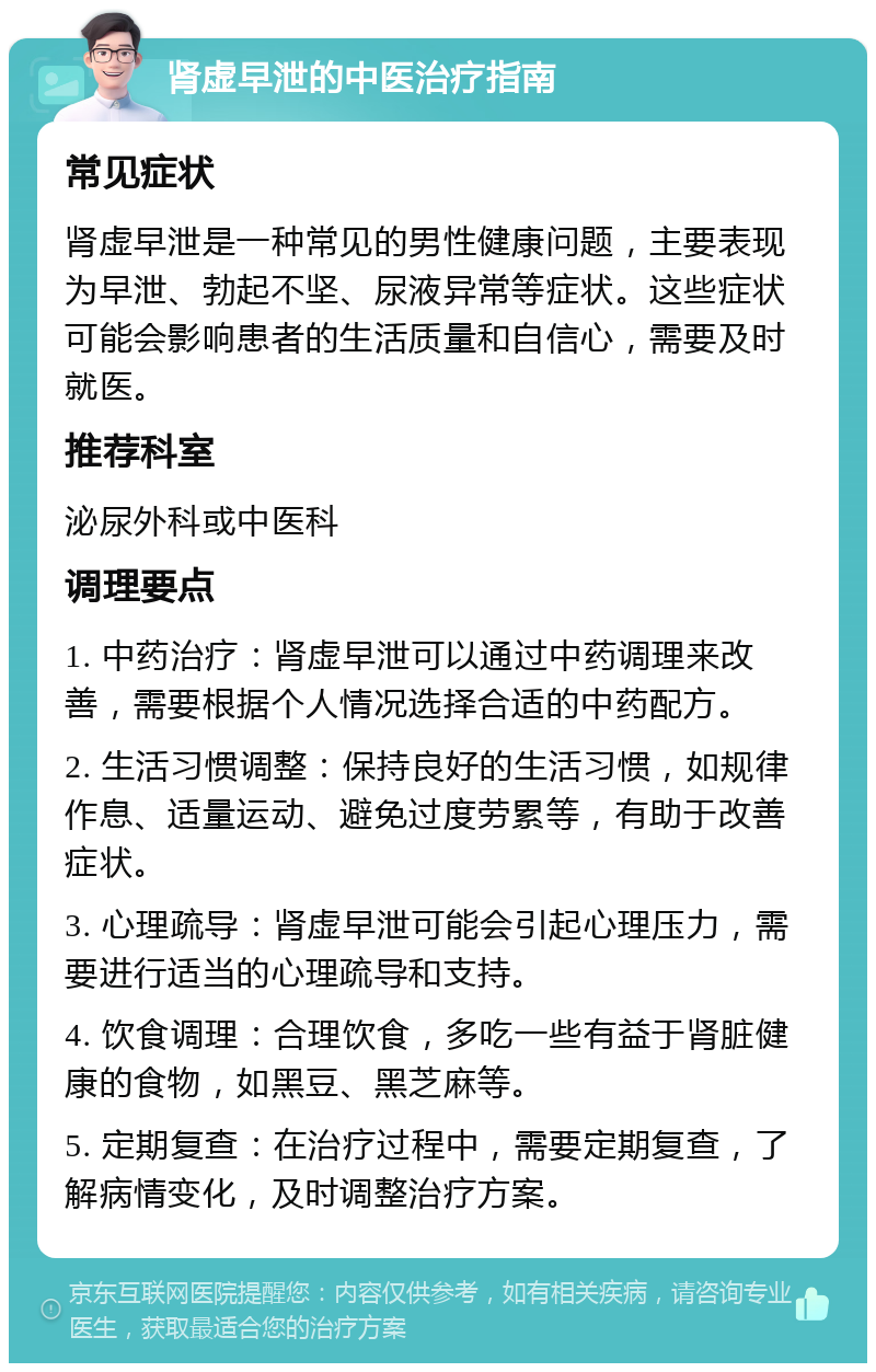 肾虚早泄的中医治疗指南 常见症状 肾虚早泄是一种常见的男性健康问题，主要表现为早泄、勃起不坚、尿液异常等症状。这些症状可能会影响患者的生活质量和自信心，需要及时就医。 推荐科室 泌尿外科或中医科 调理要点 1. 中药治疗：肾虚早泄可以通过中药调理来改善，需要根据个人情况选择合适的中药配方。 2. 生活习惯调整：保持良好的生活习惯，如规律作息、适量运动、避免过度劳累等，有助于改善症状。 3. 心理疏导：肾虚早泄可能会引起心理压力，需要进行适当的心理疏导和支持。 4. 饮食调理：合理饮食，多吃一些有益于肾脏健康的食物，如黑豆、黑芝麻等。 5. 定期复查：在治疗过程中，需要定期复查，了解病情变化，及时调整治疗方案。