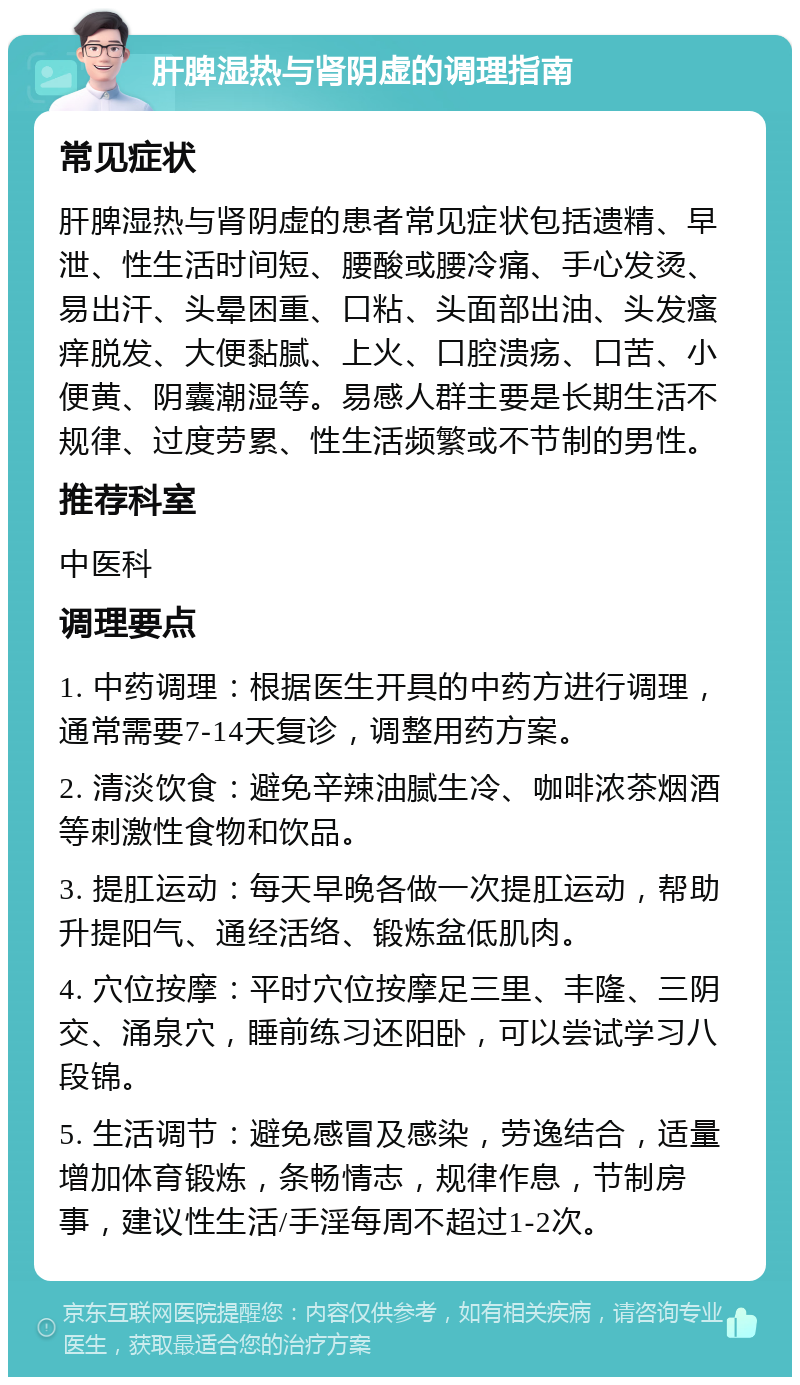 肝脾湿热与肾阴虚的调理指南 常见症状 肝脾湿热与肾阴虚的患者常见症状包括遗精、早泄、性生活时间短、腰酸或腰冷痛、手心发烫、易出汗、头晕困重、口粘、头面部出油、头发瘙痒脱发、大便黏腻、上火、口腔溃疡、口苦、小便黄、阴囊潮湿等。易感人群主要是长期生活不规律、过度劳累、性生活频繁或不节制的男性。 推荐科室 中医科 调理要点 1. 中药调理：根据医生开具的中药方进行调理，通常需要7-14天复诊，调整用药方案。 2. 清淡饮食：避免辛辣油腻生冷、咖啡浓茶烟酒等刺激性食物和饮品。 3. 提肛运动：每天早晚各做一次提肛运动，帮助升提阳气、通经活络、锻炼盆低肌肉。 4. 穴位按摩：平时穴位按摩足三里、丰隆、三阴交、涌泉穴，睡前练习还阳卧，可以尝试学习八段锦。 5. 生活调节：避免感冒及感染，劳逸结合，适量增加体育锻炼，条畅情志，规律作息，节制房事，建议性生活/手淫每周不超过1-2次。