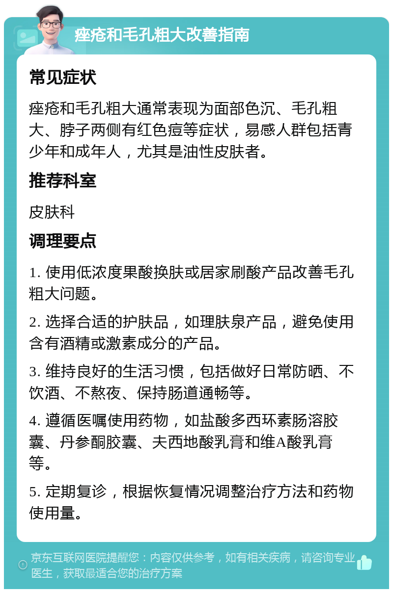 痤疮和毛孔粗大改善指南 常见症状 痤疮和毛孔粗大通常表现为面部色沉、毛孔粗大、脖子两侧有红色痘等症状，易感人群包括青少年和成年人，尤其是油性皮肤者。 推荐科室 皮肤科 调理要点 1. 使用低浓度果酸换肤或居家刷酸产品改善毛孔粗大问题。 2. 选择合适的护肤品，如理肤泉产品，避免使用含有酒精或激素成分的产品。 3. 维持良好的生活习惯，包括做好日常防晒、不饮酒、不熬夜、保持肠道通畅等。 4. 遵循医嘱使用药物，如盐酸多西环素肠溶胶囊、丹参酮胶囊、夫西地酸乳膏和维A酸乳膏等。 5. 定期复诊，根据恢复情况调整治疗方法和药物使用量。