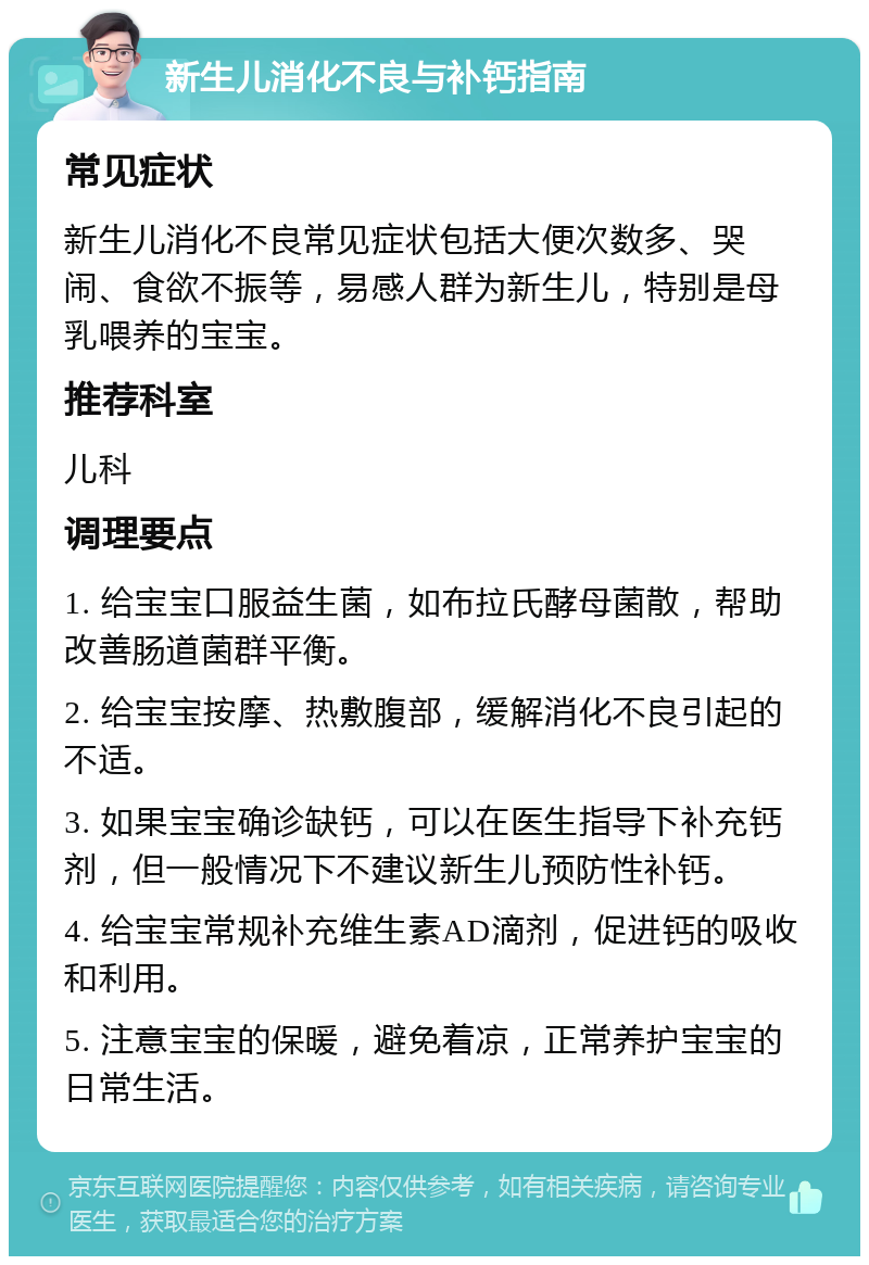 新生儿消化不良与补钙指南 常见症状 新生儿消化不良常见症状包括大便次数多、哭闹、食欲不振等，易感人群为新生儿，特别是母乳喂养的宝宝。 推荐科室 儿科 调理要点 1. 给宝宝口服益生菌，如布拉氏酵母菌散，帮助改善肠道菌群平衡。 2. 给宝宝按摩、热敷腹部，缓解消化不良引起的不适。 3. 如果宝宝确诊缺钙，可以在医生指导下补充钙剂，但一般情况下不建议新生儿预防性补钙。 4. 给宝宝常规补充维生素AD滴剂，促进钙的吸收和利用。 5. 注意宝宝的保暖，避免着凉，正常养护宝宝的日常生活。