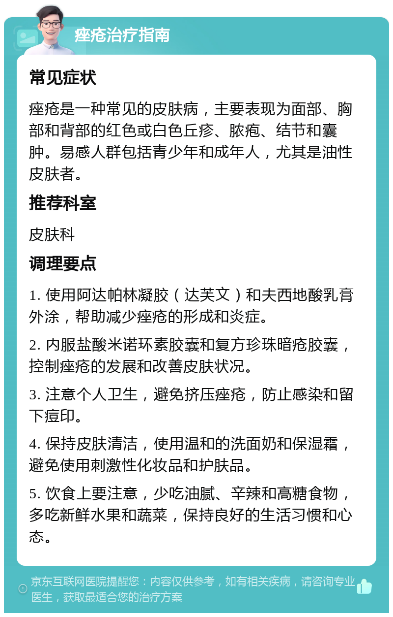 痤疮治疗指南 常见症状 痤疮是一种常见的皮肤病，主要表现为面部、胸部和背部的红色或白色丘疹、脓疱、结节和囊肿。易感人群包括青少年和成年人，尤其是油性皮肤者。 推荐科室 皮肤科 调理要点 1. 使用阿达帕林凝胶（达芙文）和夫西地酸乳膏外涂，帮助减少痤疮的形成和炎症。 2. 内服盐酸米诺环素胶囊和复方珍珠暗疮胶囊，控制痤疮的发展和改善皮肤状况。 3. 注意个人卫生，避免挤压痤疮，防止感染和留下痘印。 4. 保持皮肤清洁，使用温和的洗面奶和保湿霜，避免使用刺激性化妆品和护肤品。 5. 饮食上要注意，少吃油腻、辛辣和高糖食物，多吃新鲜水果和蔬菜，保持良好的生活习惯和心态。