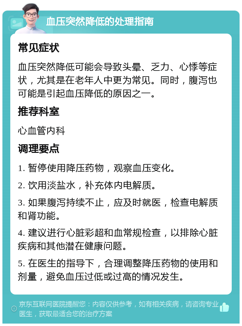 血压突然降低的处理指南 常见症状 血压突然降低可能会导致头晕、乏力、心悸等症状，尤其是在老年人中更为常见。同时，腹泻也可能是引起血压降低的原因之一。 推荐科室 心血管内科 调理要点 1. 暂停使用降压药物，观察血压变化。 2. 饮用淡盐水，补充体内电解质。 3. 如果腹泻持续不止，应及时就医，检查电解质和肾功能。 4. 建议进行心脏彩超和血常规检查，以排除心脏疾病和其他潜在健康问题。 5. 在医生的指导下，合理调整降压药物的使用和剂量，避免血压过低或过高的情况发生。