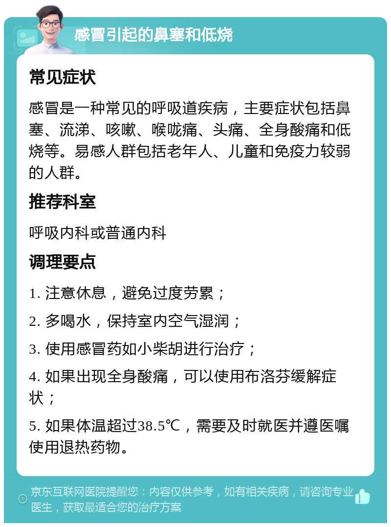 感冒引起的鼻塞和低烧 常见症状 感冒是一种常见的呼吸道疾病，主要症状包括鼻塞、流涕、咳嗽、喉咙痛、头痛、全身酸痛和低烧等。易感人群包括老年人、儿童和免疫力较弱的人群。 推荐科室 呼吸内科或普通内科 调理要点 1. 注意休息，避免过度劳累； 2. 多喝水，保持室内空气湿润； 3. 使用感冒药如小柴胡进行治疗； 4. 如果出现全身酸痛，可以使用布洛芬缓解症状； 5. 如果体温超过38.5℃，需要及时就医并遵医嘱使用退热药物。