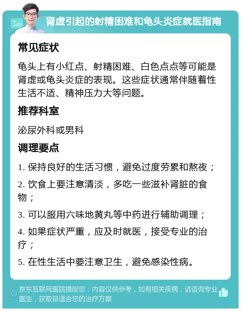 肾虚引起的射精困难和龟头炎症就医指南 常见症状 龟头上有小红点、射精困难、白色点点等可能是肾虚或龟头炎症的表现。这些症状通常伴随着性生活不适、精神压力大等问题。 推荐科室 泌尿外科或男科 调理要点 1. 保持良好的生活习惯，避免过度劳累和熬夜； 2. 饮食上要注意清淡，多吃一些滋补肾脏的食物； 3. 可以服用六味地黄丸等中药进行辅助调理； 4. 如果症状严重，应及时就医，接受专业的治疗； 5. 在性生活中要注意卫生，避免感染性病。