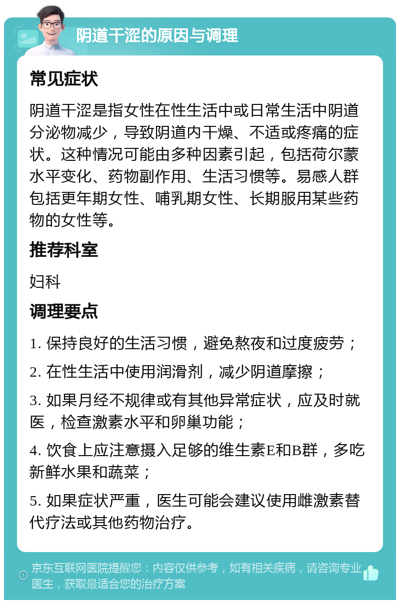 阴道干涩的原因与调理 常见症状 阴道干涩是指女性在性生活中或日常生活中阴道分泌物减少，导致阴道内干燥、不适或疼痛的症状。这种情况可能由多种因素引起，包括荷尔蒙水平变化、药物副作用、生活习惯等。易感人群包括更年期女性、哺乳期女性、长期服用某些药物的女性等。 推荐科室 妇科 调理要点 1. 保持良好的生活习惯，避免熬夜和过度疲劳； 2. 在性生活中使用润滑剂，减少阴道摩擦； 3. 如果月经不规律或有其他异常症状，应及时就医，检查激素水平和卵巢功能； 4. 饮食上应注意摄入足够的维生素E和B群，多吃新鲜水果和蔬菜； 5. 如果症状严重，医生可能会建议使用雌激素替代疗法或其他药物治疗。