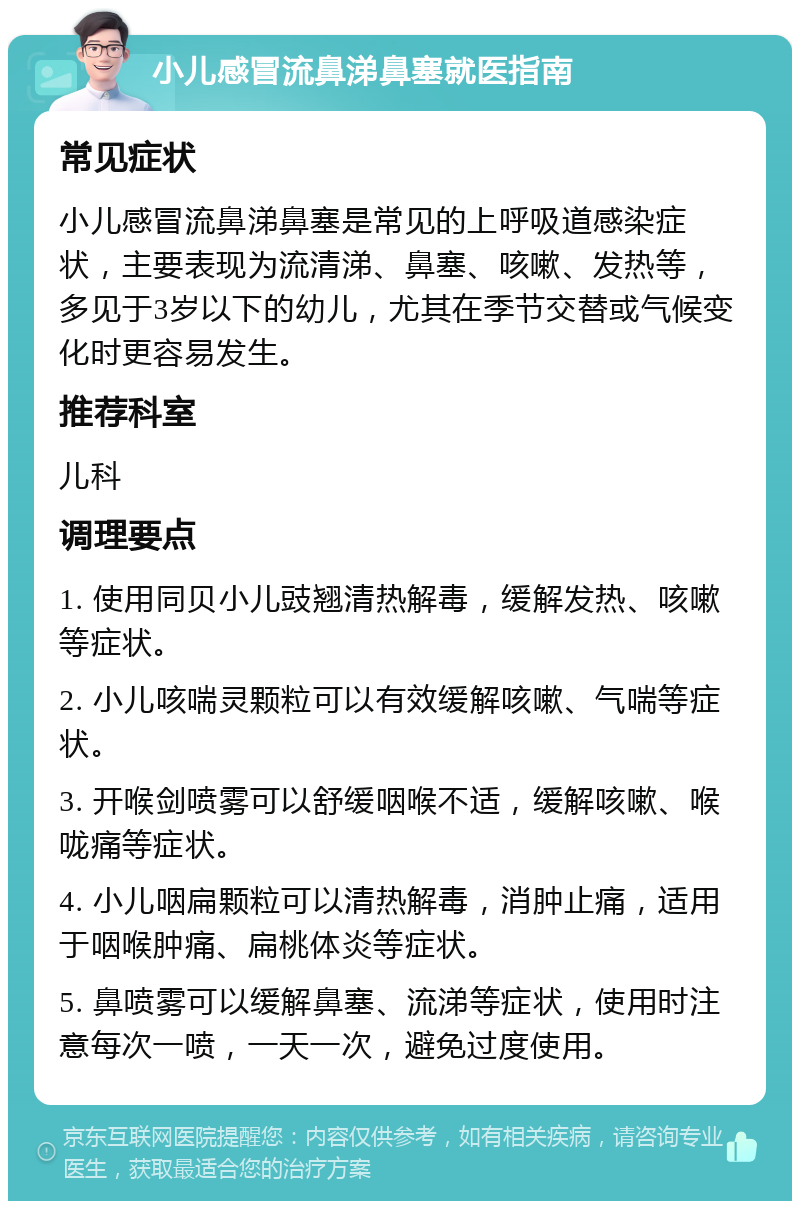 小儿感冒流鼻涕鼻塞就医指南 常见症状 小儿感冒流鼻涕鼻塞是常见的上呼吸道感染症状，主要表现为流清涕、鼻塞、咳嗽、发热等，多见于3岁以下的幼儿，尤其在季节交替或气候变化时更容易发生。 推荐科室 儿科 调理要点 1. 使用同贝小儿豉翘清热解毒，缓解发热、咳嗽等症状。 2. 小儿咳喘灵颗粒可以有效缓解咳嗽、气喘等症状。 3. 开喉剑喷雾可以舒缓咽喉不适，缓解咳嗽、喉咙痛等症状。 4. 小儿咽扁颗粒可以清热解毒，消肿止痛，适用于咽喉肿痛、扁桃体炎等症状。 5. 鼻喷雾可以缓解鼻塞、流涕等症状，使用时注意每次一喷，一天一次，避免过度使用。