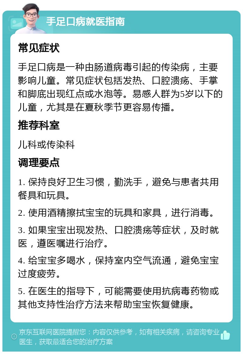 手足口病就医指南 常见症状 手足口病是一种由肠道病毒引起的传染病，主要影响儿童。常见症状包括发热、口腔溃疡、手掌和脚底出现红点或水泡等。易感人群为5岁以下的儿童，尤其是在夏秋季节更容易传播。 推荐科室 儿科或传染科 调理要点 1. 保持良好卫生习惯，勤洗手，避免与患者共用餐具和玩具。 2. 使用酒精擦拭宝宝的玩具和家具，进行消毒。 3. 如果宝宝出现发热、口腔溃疡等症状，及时就医，遵医嘱进行治疗。 4. 给宝宝多喝水，保持室内空气流通，避免宝宝过度疲劳。 5. 在医生的指导下，可能需要使用抗病毒药物或其他支持性治疗方法来帮助宝宝恢复健康。