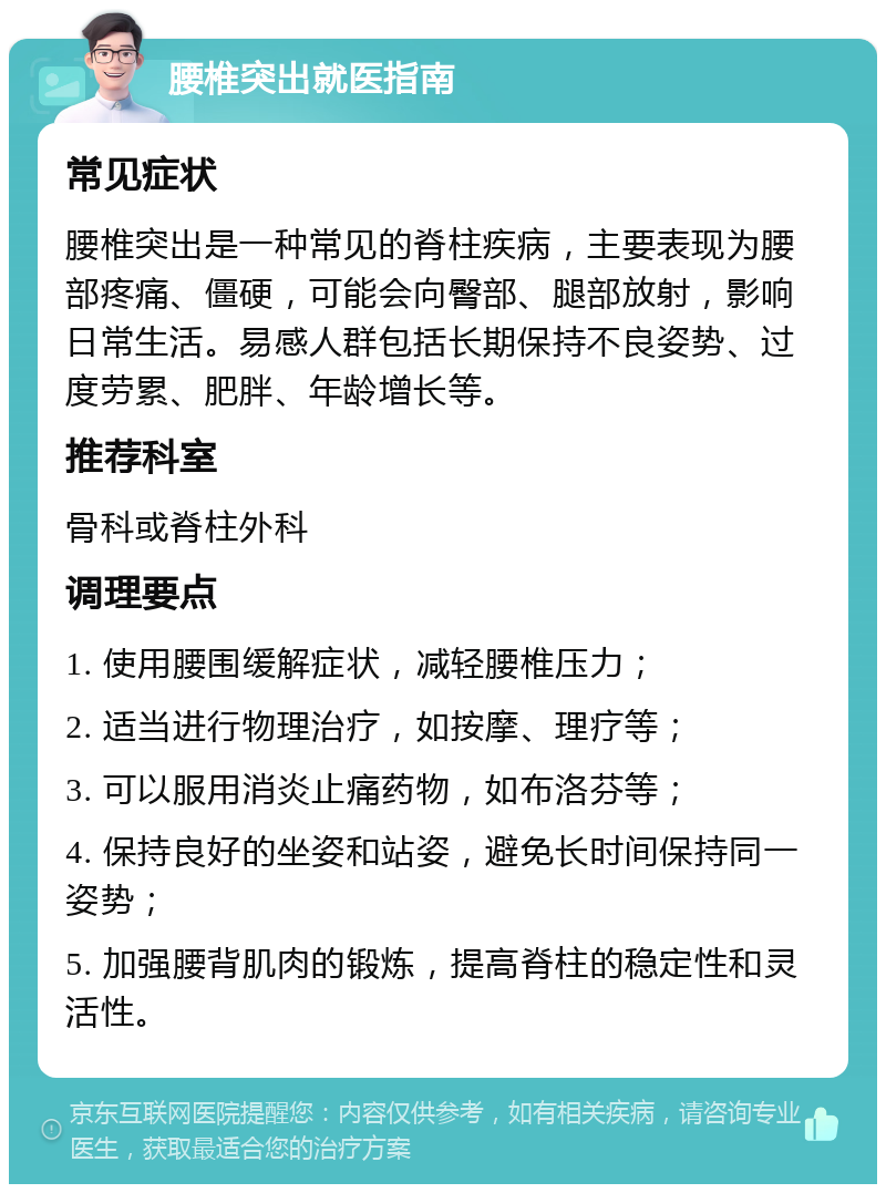 腰椎突出就医指南 常见症状 腰椎突出是一种常见的脊柱疾病，主要表现为腰部疼痛、僵硬，可能会向臀部、腿部放射，影响日常生活。易感人群包括长期保持不良姿势、过度劳累、肥胖、年龄增长等。 推荐科室 骨科或脊柱外科 调理要点 1. 使用腰围缓解症状，减轻腰椎压力； 2. 适当进行物理治疗，如按摩、理疗等； 3. 可以服用消炎止痛药物，如布洛芬等； 4. 保持良好的坐姿和站姿，避免长时间保持同一姿势； 5. 加强腰背肌肉的锻炼，提高脊柱的稳定性和灵活性。