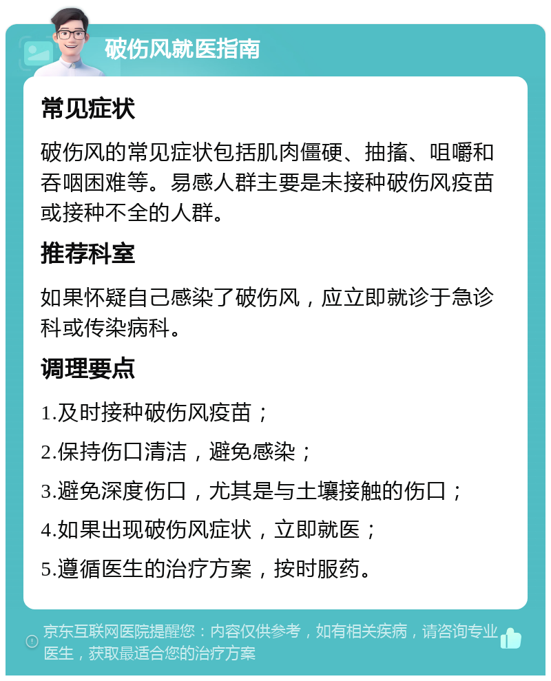 破伤风就医指南 常见症状 破伤风的常见症状包括肌肉僵硬、抽搐、咀嚼和吞咽困难等。易感人群主要是未接种破伤风疫苗或接种不全的人群。 推荐科室 如果怀疑自己感染了破伤风，应立即就诊于急诊科或传染病科。 调理要点 1.及时接种破伤风疫苗； 2.保持伤口清洁，避免感染； 3.避免深度伤口，尤其是与土壤接触的伤口； 4.如果出现破伤风症状，立即就医； 5.遵循医生的治疗方案，按时服药。