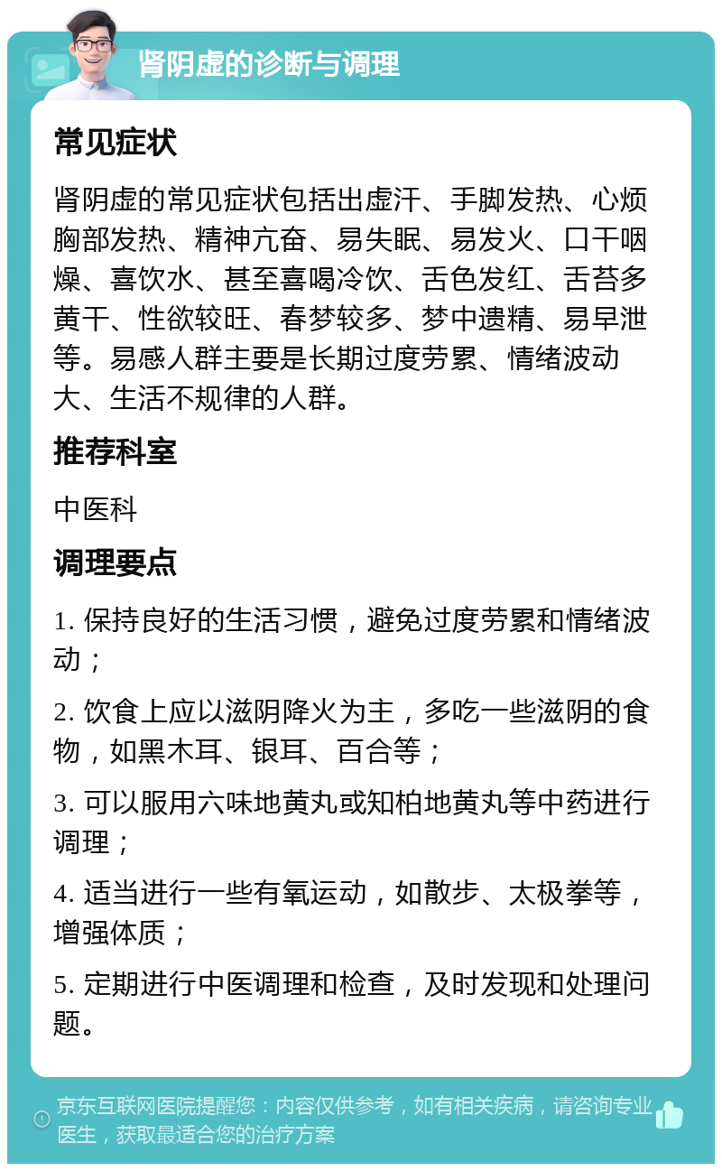 肾阴虚的诊断与调理 常见症状 肾阴虚的常见症状包括出虚汗、手脚发热、心烦胸部发热、精神亢奋、易失眠、易发火、口干咽燥、喜饮水、甚至喜喝冷饮、舌色发红、舌苔多黄干、性欲较旺、春梦较多、梦中遗精、易早泄等。易感人群主要是长期过度劳累、情绪波动大、生活不规律的人群。 推荐科室 中医科 调理要点 1. 保持良好的生活习惯，避免过度劳累和情绪波动； 2. 饮食上应以滋阴降火为主，多吃一些滋阴的食物，如黑木耳、银耳、百合等； 3. 可以服用六味地黄丸或知柏地黄丸等中药进行调理； 4. 适当进行一些有氧运动，如散步、太极拳等，增强体质； 5. 定期进行中医调理和检查，及时发现和处理问题。