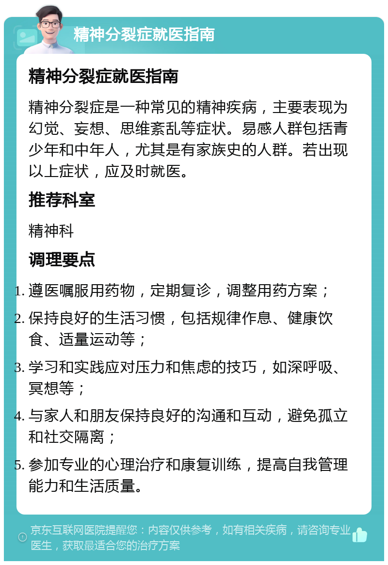 精神分裂症就医指南 精神分裂症就医指南 精神分裂症是一种常见的精神疾病，主要表现为幻觉、妄想、思维紊乱等症状。易感人群包括青少年和中年人，尤其是有家族史的人群。若出现以上症状，应及时就医。 推荐科室 精神科 调理要点 遵医嘱服用药物，定期复诊，调整用药方案； 保持良好的生活习惯，包括规律作息、健康饮食、适量运动等； 学习和实践应对压力和焦虑的技巧，如深呼吸、冥想等； 与家人和朋友保持良好的沟通和互动，避免孤立和社交隔离； 参加专业的心理治疗和康复训练，提高自我管理能力和生活质量。