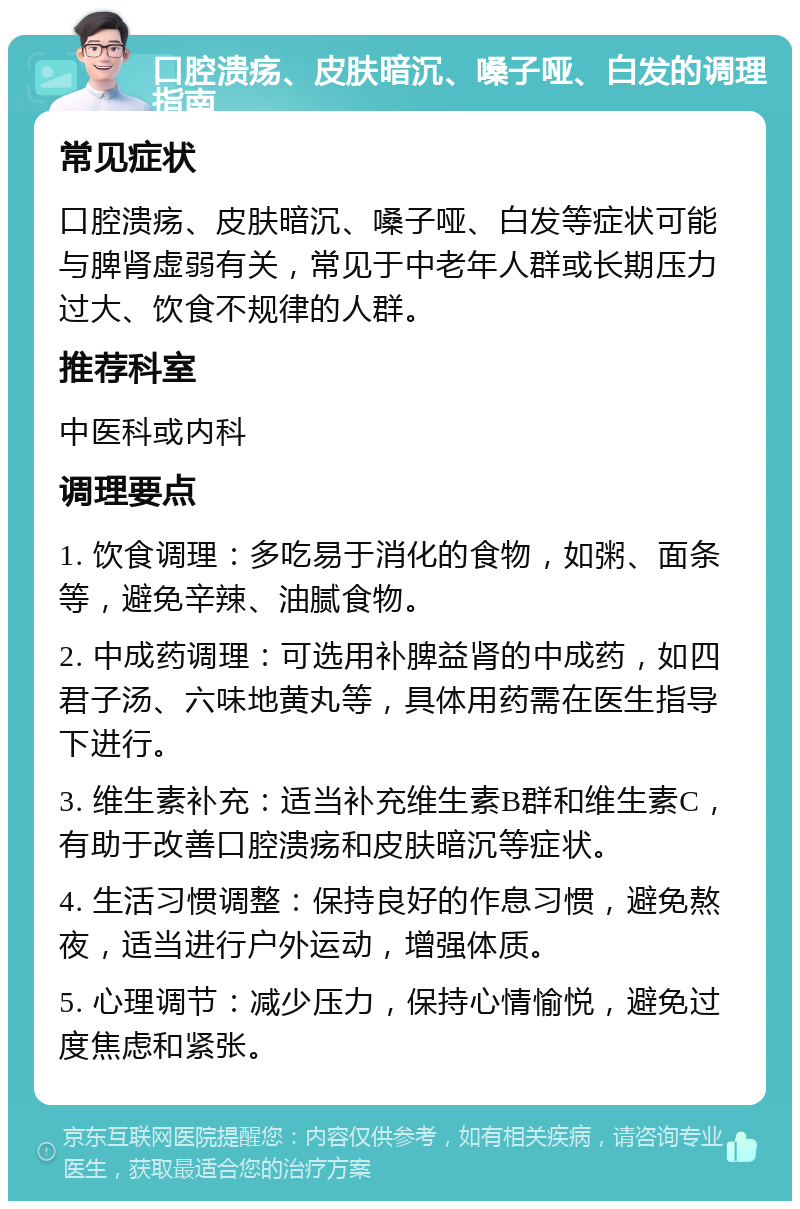 口腔溃疡、皮肤暗沉、嗓子哑、白发的调理指南 常见症状 口腔溃疡、皮肤暗沉、嗓子哑、白发等症状可能与脾肾虚弱有关，常见于中老年人群或长期压力过大、饮食不规律的人群。 推荐科室 中医科或内科 调理要点 1. 饮食调理：多吃易于消化的食物，如粥、面条等，避免辛辣、油腻食物。 2. 中成药调理：可选用补脾益肾的中成药，如四君子汤、六味地黄丸等，具体用药需在医生指导下进行。 3. 维生素补充：适当补充维生素B群和维生素C，有助于改善口腔溃疡和皮肤暗沉等症状。 4. 生活习惯调整：保持良好的作息习惯，避免熬夜，适当进行户外运动，增强体质。 5. 心理调节：减少压力，保持心情愉悦，避免过度焦虑和紧张。