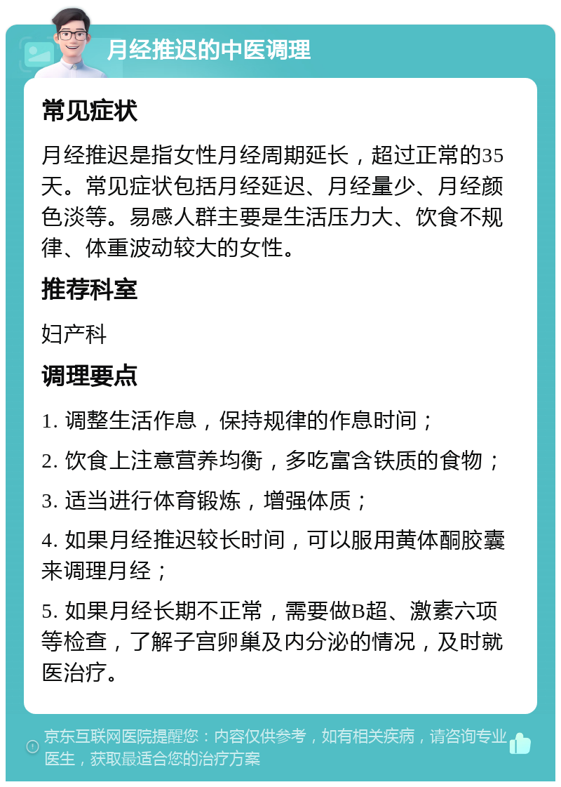 月经推迟的中医调理 常见症状 月经推迟是指女性月经周期延长，超过正常的35天。常见症状包括月经延迟、月经量少、月经颜色淡等。易感人群主要是生活压力大、饮食不规律、体重波动较大的女性。 推荐科室 妇产科 调理要点 1. 调整生活作息，保持规律的作息时间； 2. 饮食上注意营养均衡，多吃富含铁质的食物； 3. 适当进行体育锻炼，增强体质； 4. 如果月经推迟较长时间，可以服用黄体酮胶囊来调理月经； 5. 如果月经长期不正常，需要做B超、激素六项等检查，了解子宫卵巢及内分泌的情况，及时就医治疗。