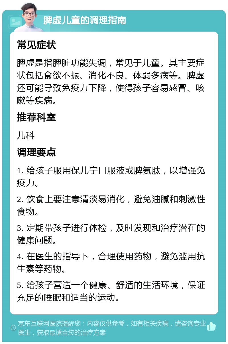 脾虚儿童的调理指南 常见症状 脾虚是指脾脏功能失调，常见于儿童。其主要症状包括食欲不振、消化不良、体弱多病等。脾虚还可能导致免疫力下降，使得孩子容易感冒、咳嗽等疾病。 推荐科室 儿科 调理要点 1. 给孩子服用保儿宁口服液或脾氨肽，以增强免疫力。 2. 饮食上要注意清淡易消化，避免油腻和刺激性食物。 3. 定期带孩子进行体检，及时发现和治疗潜在的健康问题。 4. 在医生的指导下，合理使用药物，避免滥用抗生素等药物。 5. 给孩子营造一个健康、舒适的生活环境，保证充足的睡眠和适当的运动。