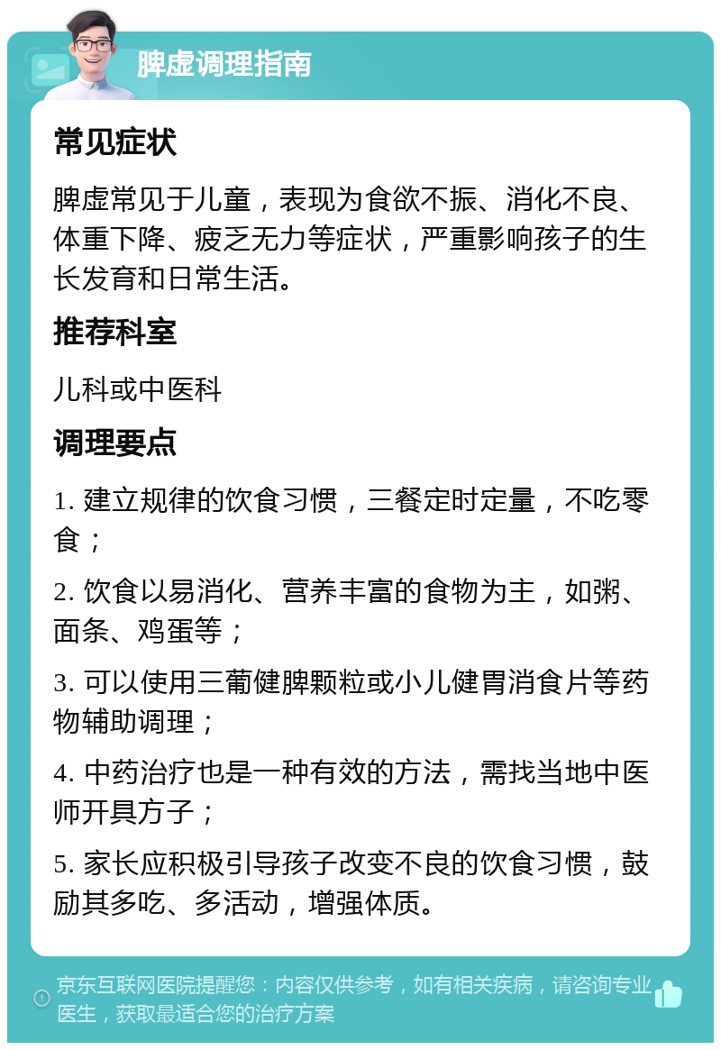 脾虚调理指南 常见症状 脾虚常见于儿童，表现为食欲不振、消化不良、体重下降、疲乏无力等症状，严重影响孩子的生长发育和日常生活。 推荐科室 儿科或中医科 调理要点 1. 建立规律的饮食习惯，三餐定时定量，不吃零食； 2. 饮食以易消化、营养丰富的食物为主，如粥、面条、鸡蛋等； 3. 可以使用三葡健脾颗粒或小儿健胃消食片等药物辅助调理； 4. 中药治疗也是一种有效的方法，需找当地中医师开具方子； 5. 家长应积极引导孩子改变不良的饮食习惯，鼓励其多吃、多活动，增强体质。