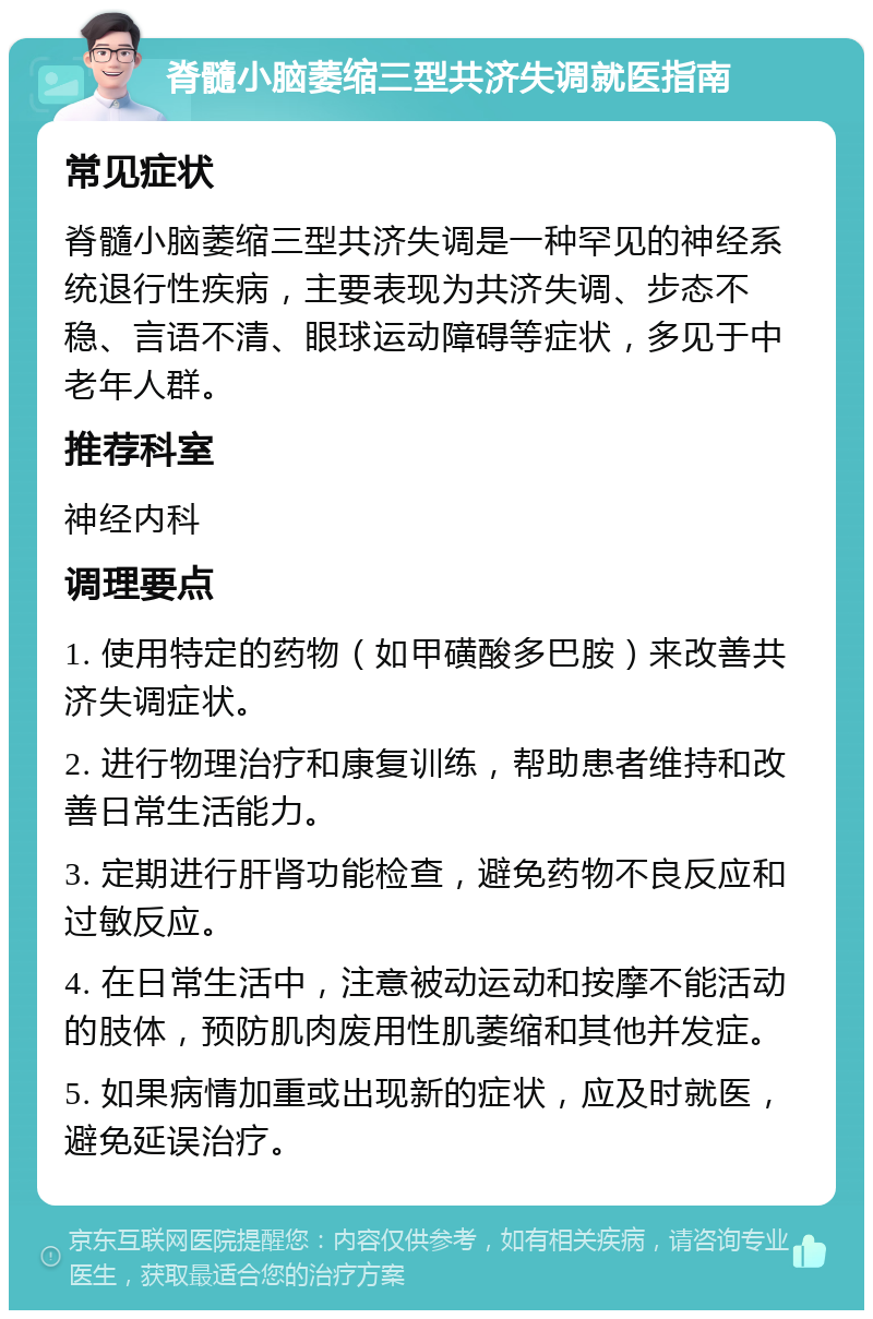 脊髓小脑萎缩三型共济失调就医指南 常见症状 脊髓小脑萎缩三型共济失调是一种罕见的神经系统退行性疾病，主要表现为共济失调、步态不稳、言语不清、眼球运动障碍等症状，多见于中老年人群。 推荐科室 神经内科 调理要点 1. 使用特定的药物（如甲磺酸多巴胺）来改善共济失调症状。 2. 进行物理治疗和康复训练，帮助患者维持和改善日常生活能力。 3. 定期进行肝肾功能检查，避免药物不良反应和过敏反应。 4. 在日常生活中，注意被动运动和按摩不能活动的肢体，预防肌肉废用性肌萎缩和其他并发症。 5. 如果病情加重或出现新的症状，应及时就医，避免延误治疗。