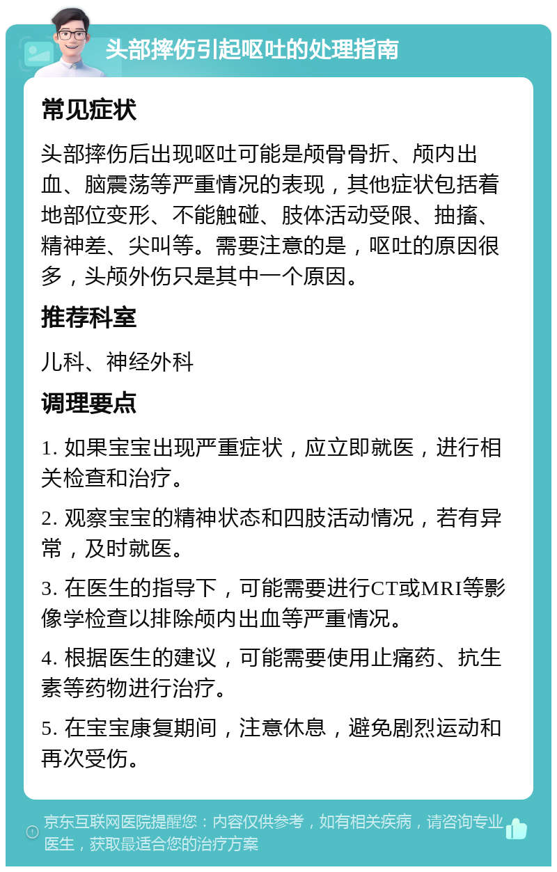 头部摔伤引起呕吐的处理指南 常见症状 头部摔伤后出现呕吐可能是颅骨骨折、颅内出血、脑震荡等严重情况的表现，其他症状包括着地部位变形、不能触碰、肢体活动受限、抽搐、精神差、尖叫等。需要注意的是，呕吐的原因很多，头颅外伤只是其中一个原因。 推荐科室 儿科、神经外科 调理要点 1. 如果宝宝出现严重症状，应立即就医，进行相关检查和治疗。 2. 观察宝宝的精神状态和四肢活动情况，若有异常，及时就医。 3. 在医生的指导下，可能需要进行CT或MRI等影像学检查以排除颅内出血等严重情况。 4. 根据医生的建议，可能需要使用止痛药、抗生素等药物进行治疗。 5. 在宝宝康复期间，注意休息，避免剧烈运动和再次受伤。