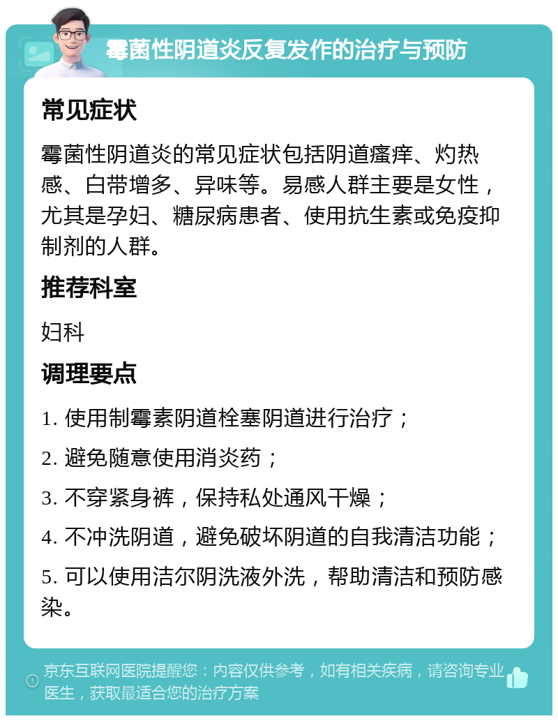 霉菌性阴道炎反复发作的治疗与预防 常见症状 霉菌性阴道炎的常见症状包括阴道瘙痒、灼热感、白带增多、异味等。易感人群主要是女性，尤其是孕妇、糖尿病患者、使用抗生素或免疫抑制剂的人群。 推荐科室 妇科 调理要点 1. 使用制霉素阴道栓塞阴道进行治疗； 2. 避免随意使用消炎药； 3. 不穿紧身裤，保持私处通风干燥； 4. 不冲洗阴道，避免破坏阴道的自我清洁功能； 5. 可以使用洁尔阴洗液外洗，帮助清洁和预防感染。