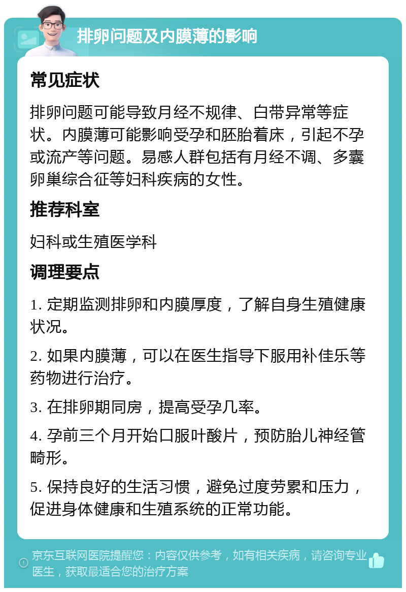 排卵问题及内膜薄的影响 常见症状 排卵问题可能导致月经不规律、白带异常等症状。内膜薄可能影响受孕和胚胎着床，引起不孕或流产等问题。易感人群包括有月经不调、多囊卵巢综合征等妇科疾病的女性。 推荐科室 妇科或生殖医学科 调理要点 1. 定期监测排卵和内膜厚度，了解自身生殖健康状况。 2. 如果内膜薄，可以在医生指导下服用补佳乐等药物进行治疗。 3. 在排卵期同房，提高受孕几率。 4. 孕前三个月开始口服叶酸片，预防胎儿神经管畸形。 5. 保持良好的生活习惯，避免过度劳累和压力，促进身体健康和生殖系统的正常功能。