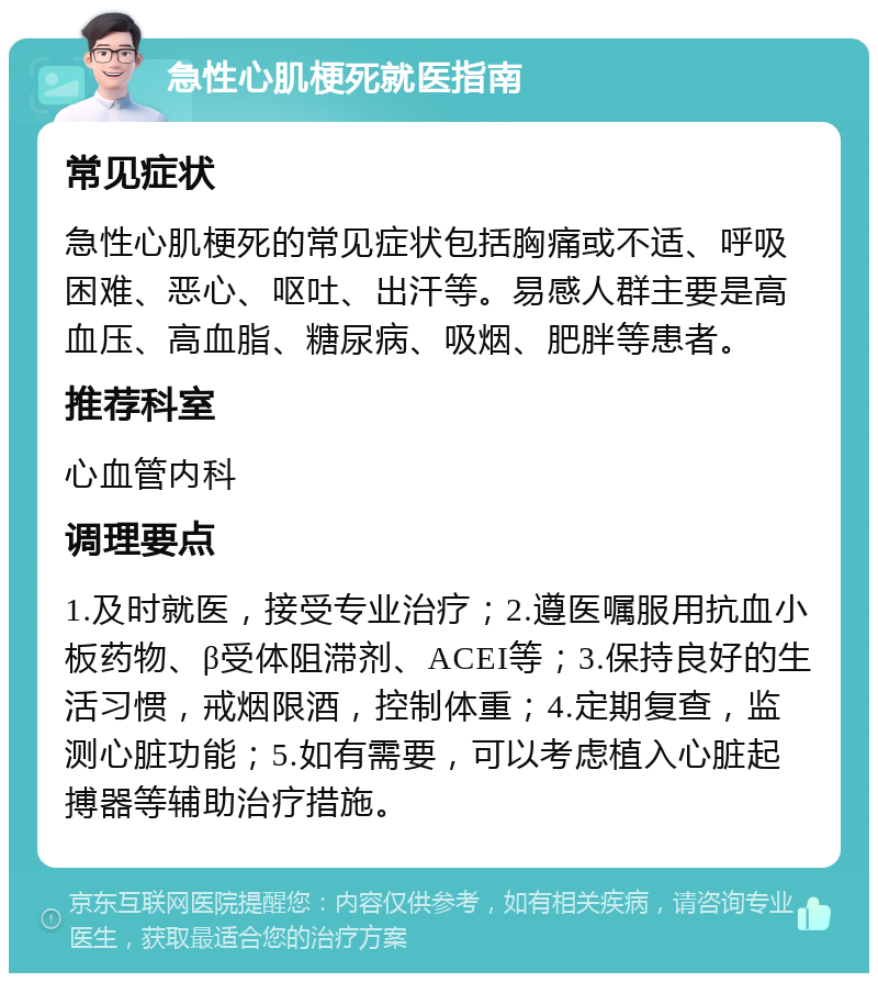 急性心肌梗死就医指南 常见症状 急性心肌梗死的常见症状包括胸痛或不适、呼吸困难、恶心、呕吐、出汗等。易感人群主要是高血压、高血脂、糖尿病、吸烟、肥胖等患者。 推荐科室 心血管内科 调理要点 1.及时就医，接受专业治疗；2.遵医嘱服用抗血小板药物、β受体阻滞剂、ACEI等；3.保持良好的生活习惯，戒烟限酒，控制体重；4.定期复查，监测心脏功能；5.如有需要，可以考虑植入心脏起搏器等辅助治疗措施。