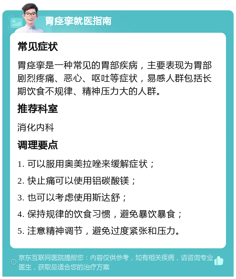 胃痉挛就医指南 常见症状 胃痉挛是一种常见的胃部疾病，主要表现为胃部剧烈疼痛、恶心、呕吐等症状，易感人群包括长期饮食不规律、精神压力大的人群。 推荐科室 消化内科 调理要点 1. 可以服用奥美拉唑来缓解症状； 2. 快止痛可以使用铝碳酸镁； 3. 也可以考虑使用斯达舒； 4. 保持规律的饮食习惯，避免暴饮暴食； 5. 注意精神调节，避免过度紧张和压力。