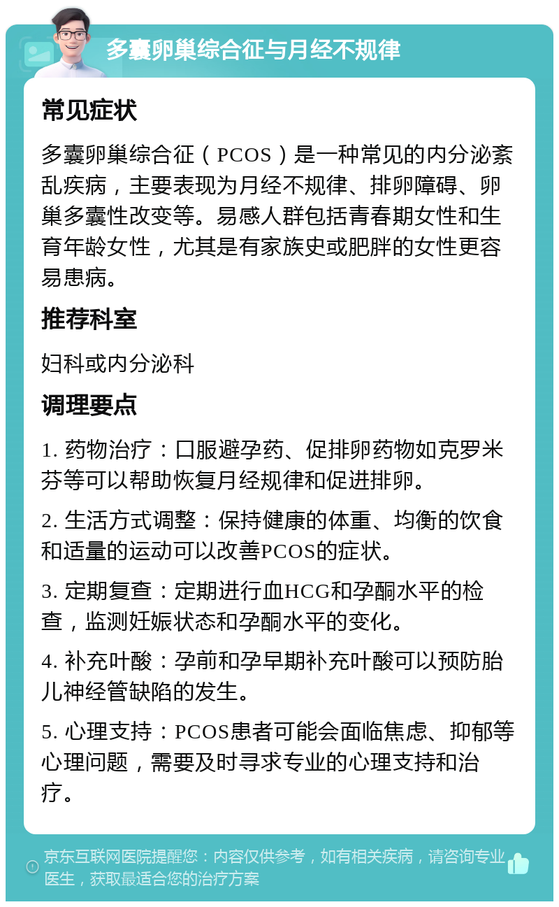 多囊卵巢综合征与月经不规律 常见症状 多囊卵巢综合征（PCOS）是一种常见的内分泌紊乱疾病，主要表现为月经不规律、排卵障碍、卵巢多囊性改变等。易感人群包括青春期女性和生育年龄女性，尤其是有家族史或肥胖的女性更容易患病。 推荐科室 妇科或内分泌科 调理要点 1. 药物治疗：口服避孕药、促排卵药物如克罗米芬等可以帮助恢复月经规律和促进排卵。 2. 生活方式调整：保持健康的体重、均衡的饮食和适量的运动可以改善PCOS的症状。 3. 定期复查：定期进行血HCG和孕酮水平的检查，监测妊娠状态和孕酮水平的变化。 4. 补充叶酸：孕前和孕早期补充叶酸可以预防胎儿神经管缺陷的发生。 5. 心理支持：PCOS患者可能会面临焦虑、抑郁等心理问题，需要及时寻求专业的心理支持和治疗。