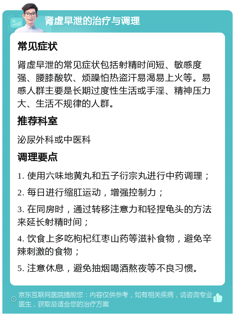 肾虚早泄的治疗与调理 常见症状 肾虚早泄的常见症状包括射精时间短、敏感度强、腰膝酸软、烦躁怕热盗汗易渴易上火等。易感人群主要是长期过度性生活或手淫、精神压力大、生活不规律的人群。 推荐科室 泌尿外科或中医科 调理要点 1. 使用六味地黄丸和五子衍宗丸进行中药调理； 2. 每日进行缩肛运动，增强控制力； 3. 在同房时，通过转移注意力和轻捏龟头的方法来延长射精时间； 4. 饮食上多吃枸杞红枣山药等滋补食物，避免辛辣刺激的食物； 5. 注意休息，避免抽烟喝酒熬夜等不良习惯。