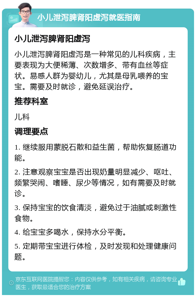 小儿泄泻脾肾阳虚泻就医指南 小儿泄泻脾肾阳虚泻 小儿泄泻脾肾阳虚泻是一种常见的儿科疾病，主要表现为大便稀薄、次数增多、带有血丝等症状。易感人群为婴幼儿，尤其是母乳喂养的宝宝。需要及时就诊，避免延误治疗。 推荐科室 儿科 调理要点 1. 继续服用蒙脱石散和益生菌，帮助恢复肠道功能。 2. 注意观察宝宝是否出现奶量明显减少、呕吐、频繁哭闹、嗜睡、尿少等情况，如有需要及时就诊。 3. 保持宝宝的饮食清淡，避免过于油腻或刺激性食物。 4. 给宝宝多喝水，保持水分平衡。 5. 定期带宝宝进行体检，及时发现和处理健康问题。