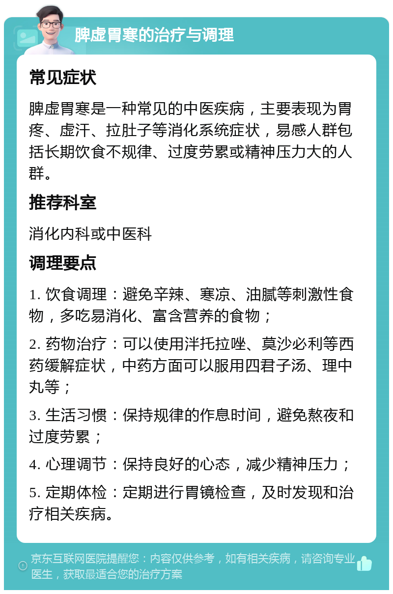 脾虚胃寒的治疗与调理 常见症状 脾虚胃寒是一种常见的中医疾病，主要表现为胃疼、虚汗、拉肚子等消化系统症状，易感人群包括长期饮食不规律、过度劳累或精神压力大的人群。 推荐科室 消化内科或中医科 调理要点 1. 饮食调理：避免辛辣、寒凉、油腻等刺激性食物，多吃易消化、富含营养的食物； 2. 药物治疗：可以使用泮托拉唑、莫沙必利等西药缓解症状，中药方面可以服用四君子汤、理中丸等； 3. 生活习惯：保持规律的作息时间，避免熬夜和过度劳累； 4. 心理调节：保持良好的心态，减少精神压力； 5. 定期体检：定期进行胃镜检查，及时发现和治疗相关疾病。