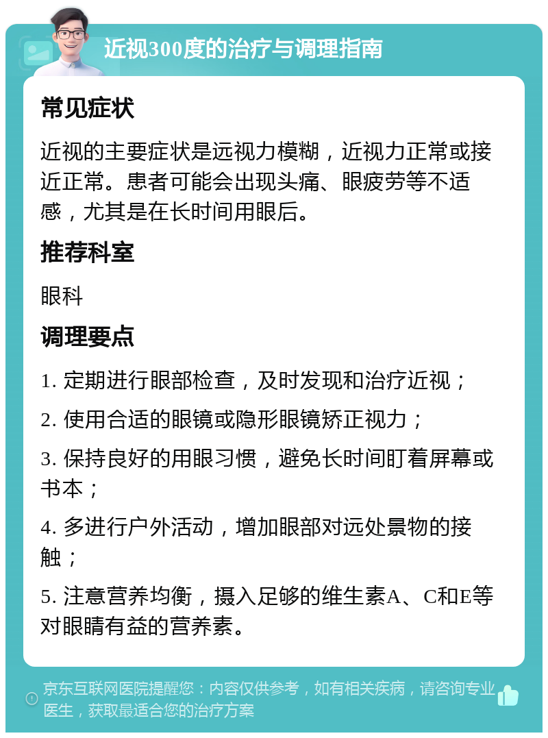 近视300度的治疗与调理指南 常见症状 近视的主要症状是远视力模糊，近视力正常或接近正常。患者可能会出现头痛、眼疲劳等不适感，尤其是在长时间用眼后。 推荐科室 眼科 调理要点 1. 定期进行眼部检查，及时发现和治疗近视； 2. 使用合适的眼镜或隐形眼镜矫正视力； 3. 保持良好的用眼习惯，避免长时间盯着屏幕或书本； 4. 多进行户外活动，增加眼部对远处景物的接触； 5. 注意营养均衡，摄入足够的维生素A、C和E等对眼睛有益的营养素。