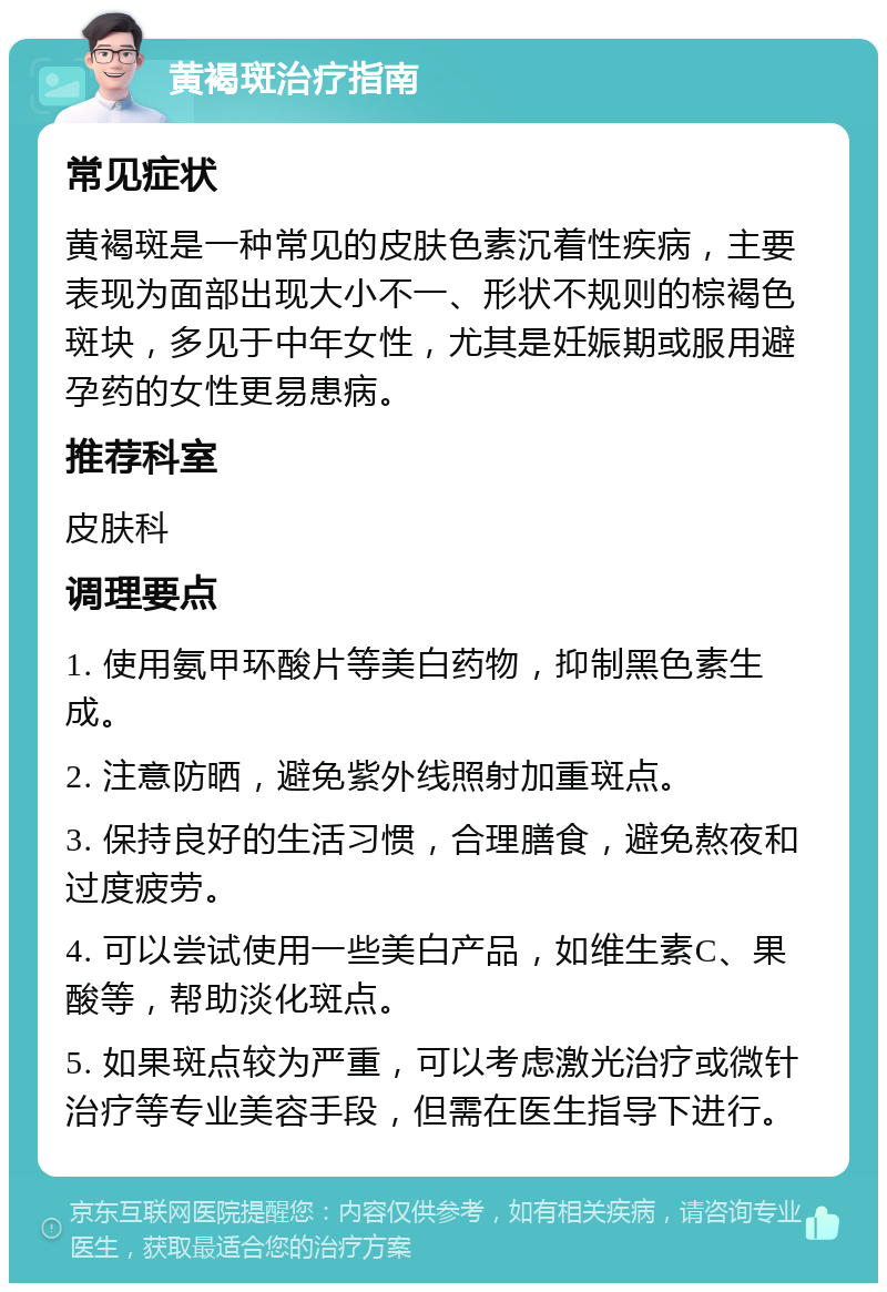 黄褐斑治疗指南 常见症状 黄褐斑是一种常见的皮肤色素沉着性疾病，主要表现为面部出现大小不一、形状不规则的棕褐色斑块，多见于中年女性，尤其是妊娠期或服用避孕药的女性更易患病。 推荐科室 皮肤科 调理要点 1. 使用氨甲环酸片等美白药物，抑制黑色素生成。 2. 注意防晒，避免紫外线照射加重斑点。 3. 保持良好的生活习惯，合理膳食，避免熬夜和过度疲劳。 4. 可以尝试使用一些美白产品，如维生素C、果酸等，帮助淡化斑点。 5. 如果斑点较为严重，可以考虑激光治疗或微针治疗等专业美容手段，但需在医生指导下进行。