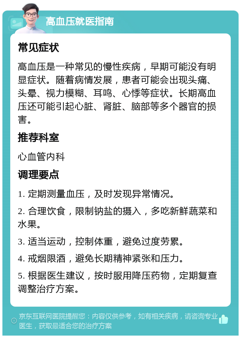 高血压就医指南 常见症状 高血压是一种常见的慢性疾病，早期可能没有明显症状。随着病情发展，患者可能会出现头痛、头晕、视力模糊、耳鸣、心悸等症状。长期高血压还可能引起心脏、肾脏、脑部等多个器官的损害。 推荐科室 心血管内科 调理要点 1. 定期测量血压，及时发现异常情况。 2. 合理饮食，限制钠盐的摄入，多吃新鲜蔬菜和水果。 3. 适当运动，控制体重，避免过度劳累。 4. 戒烟限酒，避免长期精神紧张和压力。 5. 根据医生建议，按时服用降压药物，定期复查调整治疗方案。