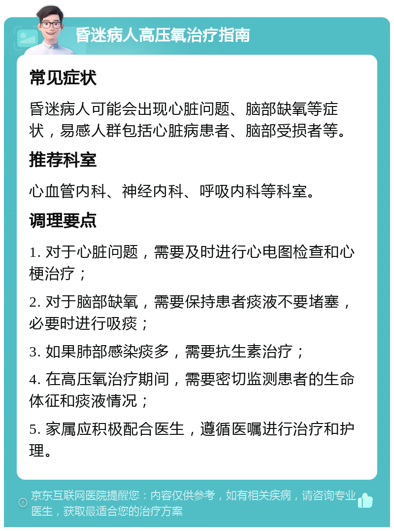 昏迷病人高压氧治疗指南 常见症状 昏迷病人可能会出现心脏问题、脑部缺氧等症状，易感人群包括心脏病患者、脑部受损者等。 推荐科室 心血管内科、神经内科、呼吸内科等科室。 调理要点 1. 对于心脏问题，需要及时进行心电图检查和心梗治疗； 2. 对于脑部缺氧，需要保持患者痰液不要堵塞，必要时进行吸痰； 3. 如果肺部感染痰多，需要抗生素治疗； 4. 在高压氧治疗期间，需要密切监测患者的生命体征和痰液情况； 5. 家属应积极配合医生，遵循医嘱进行治疗和护理。