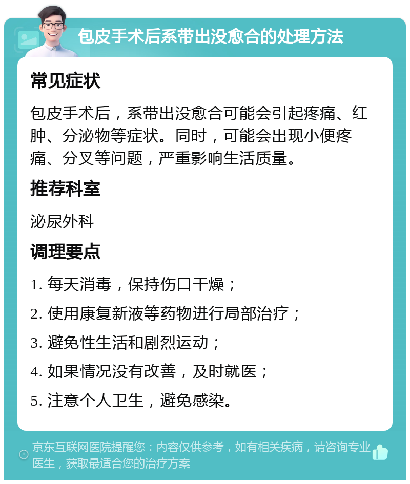 包皮手术后系带出没愈合的处理方法 常见症状 包皮手术后，系带出没愈合可能会引起疼痛、红肿、分泌物等症状。同时，可能会出现小便疼痛、分叉等问题，严重影响生活质量。 推荐科室 泌尿外科 调理要点 1. 每天消毒，保持伤口干燥； 2. 使用康复新液等药物进行局部治疗； 3. 避免性生活和剧烈运动； 4. 如果情况没有改善，及时就医； 5. 注意个人卫生，避免感染。