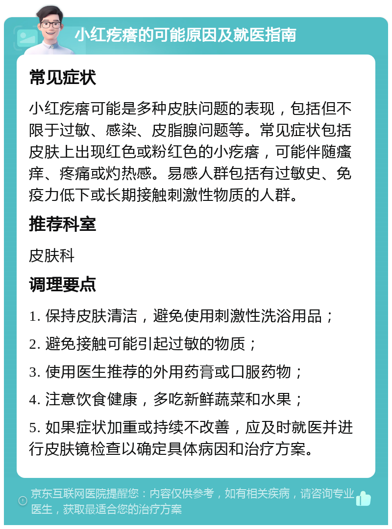 小红疙瘩的可能原因及就医指南 常见症状 小红疙瘩可能是多种皮肤问题的表现，包括但不限于过敏、感染、皮脂腺问题等。常见症状包括皮肤上出现红色或粉红色的小疙瘩，可能伴随瘙痒、疼痛或灼热感。易感人群包括有过敏史、免疫力低下或长期接触刺激性物质的人群。 推荐科室 皮肤科 调理要点 1. 保持皮肤清洁，避免使用刺激性洗浴用品； 2. 避免接触可能引起过敏的物质； 3. 使用医生推荐的外用药膏或口服药物； 4. 注意饮食健康，多吃新鲜蔬菜和水果； 5. 如果症状加重或持续不改善，应及时就医并进行皮肤镜检查以确定具体病因和治疗方案。