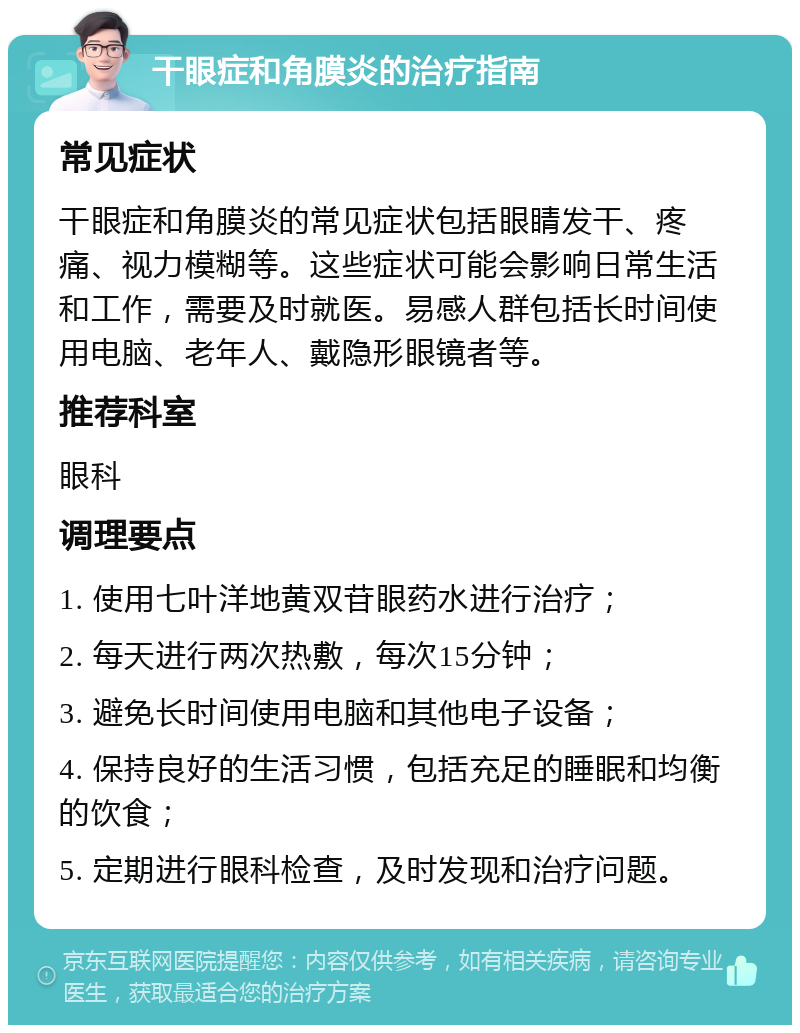 干眼症和角膜炎的治疗指南 常见症状 干眼症和角膜炎的常见症状包括眼睛发干、疼痛、视力模糊等。这些症状可能会影响日常生活和工作，需要及时就医。易感人群包括长时间使用电脑、老年人、戴隐形眼镜者等。 推荐科室 眼科 调理要点 1. 使用七叶洋地黄双苷眼药水进行治疗； 2. 每天进行两次热敷，每次15分钟； 3. 避免长时间使用电脑和其他电子设备； 4. 保持良好的生活习惯，包括充足的睡眠和均衡的饮食； 5. 定期进行眼科检查，及时发现和治疗问题。