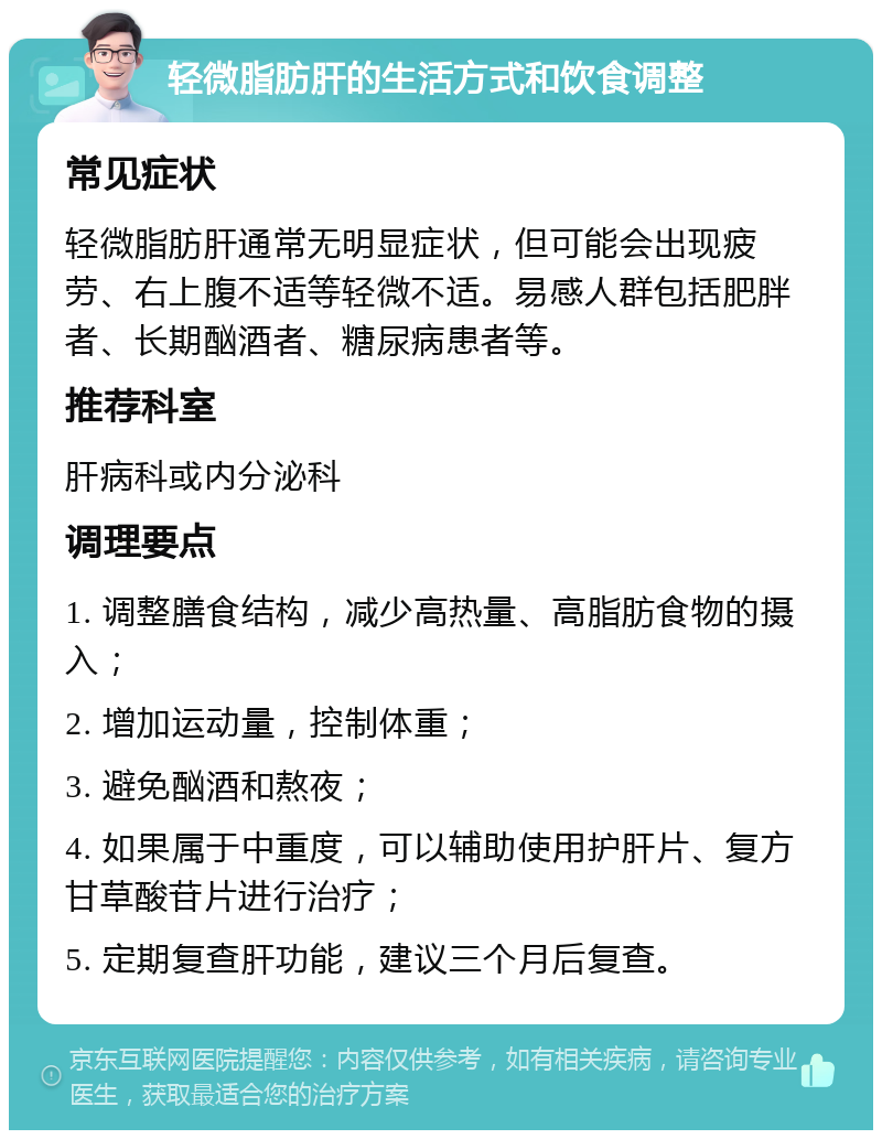 轻微脂肪肝的生活方式和饮食调整 常见症状 轻微脂肪肝通常无明显症状，但可能会出现疲劳、右上腹不适等轻微不适。易感人群包括肥胖者、长期酗酒者、糖尿病患者等。 推荐科室 肝病科或内分泌科 调理要点 1. 调整膳食结构，减少高热量、高脂肪食物的摄入； 2. 增加运动量，控制体重； 3. 避免酗酒和熬夜； 4. 如果属于中重度，可以辅助使用护肝片、复方甘草酸苷片进行治疗； 5. 定期复查肝功能，建议三个月后复查。